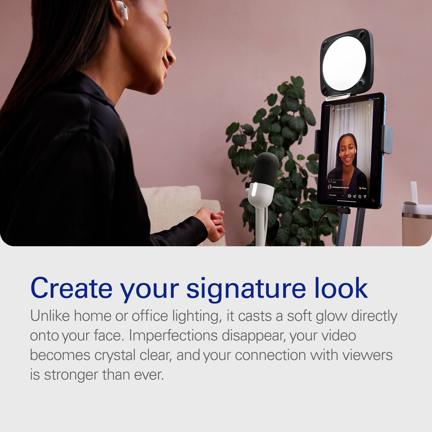 Create your signature look

Unlike home or office lighting, it casts a soft glow directly onto your face. Imperfections disappear, your video becomes crystal clear, and your connection with viewers is stronger than ever.