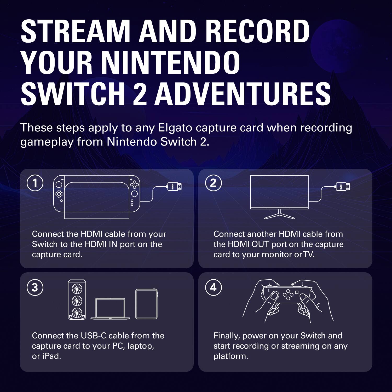 STREAM AND RECORD YOUR NINTENDO SWITCH 2 ADVENTURES

These steps apply to any Elgato capture card when recording gameplay from Nintendo Switch 2.

1. Connect the HDMI cable from your Switch to the HDMI IN port on the capture card.
2. Connect another HDMI cable from the HDMI OUT port on the capture card to your monitor or TV.
3. Connect the USB-C cable from the capture card to your PC, laptop, or iPad.
4. Finally, power on your Switch and start recording or streaming on any platform.