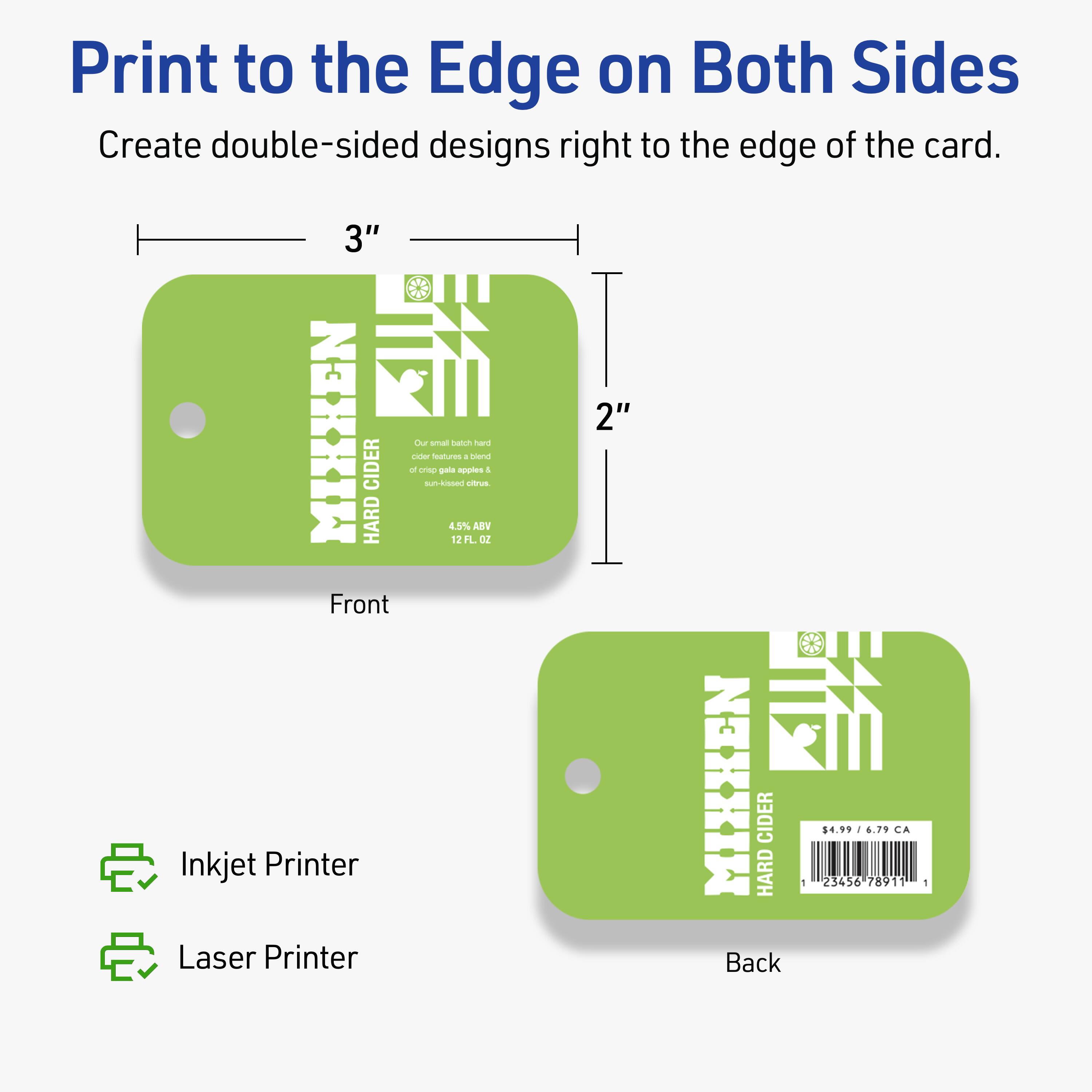 Print to the Edge on Both Sides  
Create double-sided designs right to the edge of the card.

3" MIXKEN HARD CIDER  
Our small batch hard cider features a blend of crisp gala apples & un-pressed citrus.  
4.5% ABV  
12 FL. OZ.

Front  
Inkjet Printer  
Laser Printer

Back  
$4.99 / 6.79 CA  
23456 78911 1