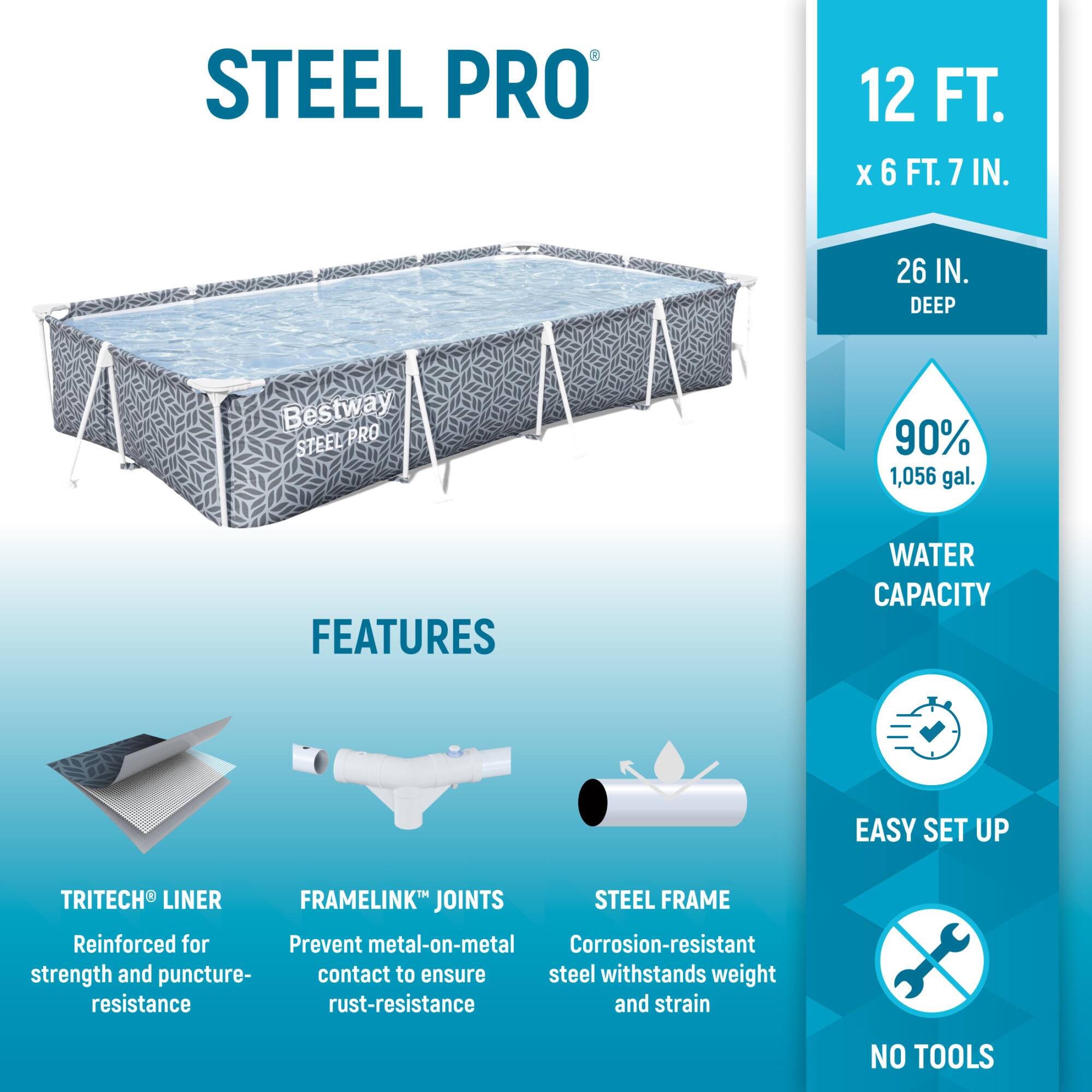 STEEL PRO  
12 FT. X 6 FT. 7 IN.  
26 IN. DEEP  

Bestway STEEL PRO  

90%  
1,056 gal.  

FEATURES  
- TRITECH® LINER  
  Reinforced for strength and puncture resistance  
- FRAMELINK® JOINTS  
  Prevent metal-on-metal contact to ensure rust-resistance  
- STEEL FRAME  
  Corrosion-resistant steel withstands weight and strain  

WATER CAPACITY  
EASY SET UP  
NO TOOLS