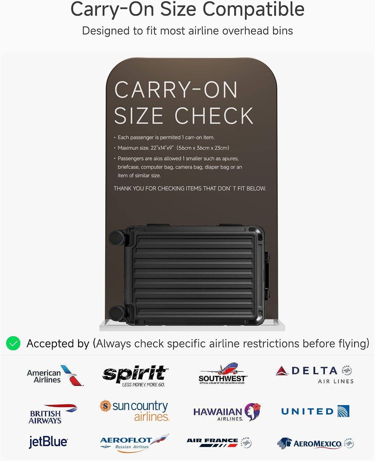 Carry-On Size Compatible  
Designed to fit most airline overhead bins

CARRY-ON SIZE CHECK  
Each passenger is permitted 1 carry-on item.  
Maximum size: 22" x 14" x 9" (56cm x 36cm x 23cm)  
Passengers are also allowed 1 smaller such as apures, briefcase, computer bag, camera bag, diaper bag or an item of similar size.  
THANK YOU FOR CHECKING ITEMS THAT DON'T FIT BELOW.

Accepted by (Always check specific airline restrictions before flying)  
American Airlines  
spirit  
SOUTHWEST  
DELTA AIR LINES  
BRITISH AIRWAYS  
sun country airlines  
HAWAIIAN airlines  
UNITED  
jetBlue  
AEROFLOT Russian Airlines  
AIR FRANCE  
AEROMEXICO