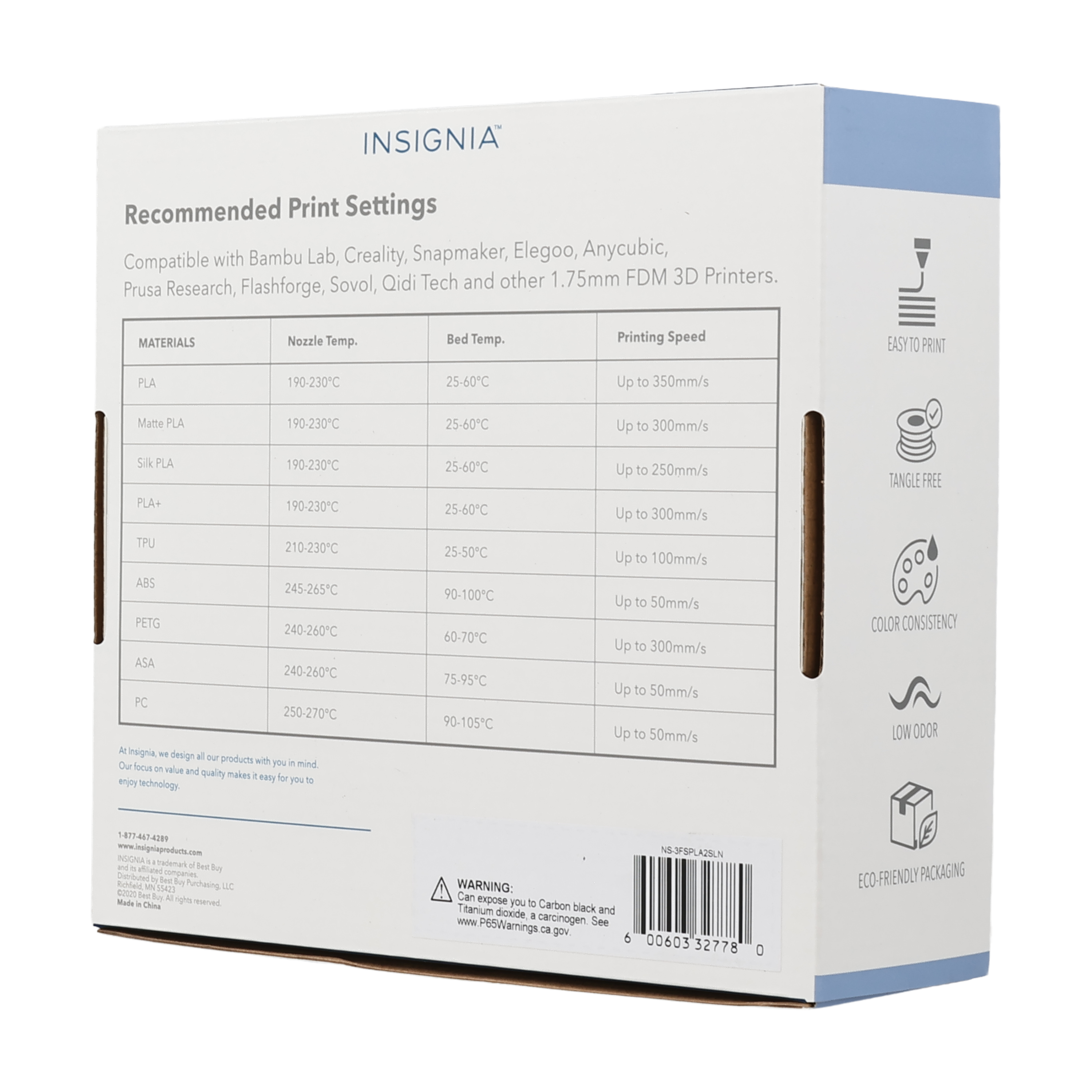 INSIGNIA Recommended Print Settings with Bambu Lab, Creality, Snapmaker, Elegoo, Anycubic, Prusa Research, Flashforge, Sovol, Qidi Tech and other 1.75mm FDM 3D Printers. MATERIALS Nozzle Temp. Bed Temp. Printing Speed PLA 190-230C 25-60C Up to 350mm/s Matte PLA 190-230C 25-60C Up to 300mm/s Silk PLA 190-230C 25-60C Up to 250mm/s PLA+ 190-230C 25-60C Up to 300mm/s TANGLE FREE TPU 210-230C ABS 245-265C PETG 240-260C ASA 240-260C PC 250-270C . isignia - design all our products with you in mind focus - value and quality makes it easy for you to enjoy technology . COLOR CONSISTENCY LOW