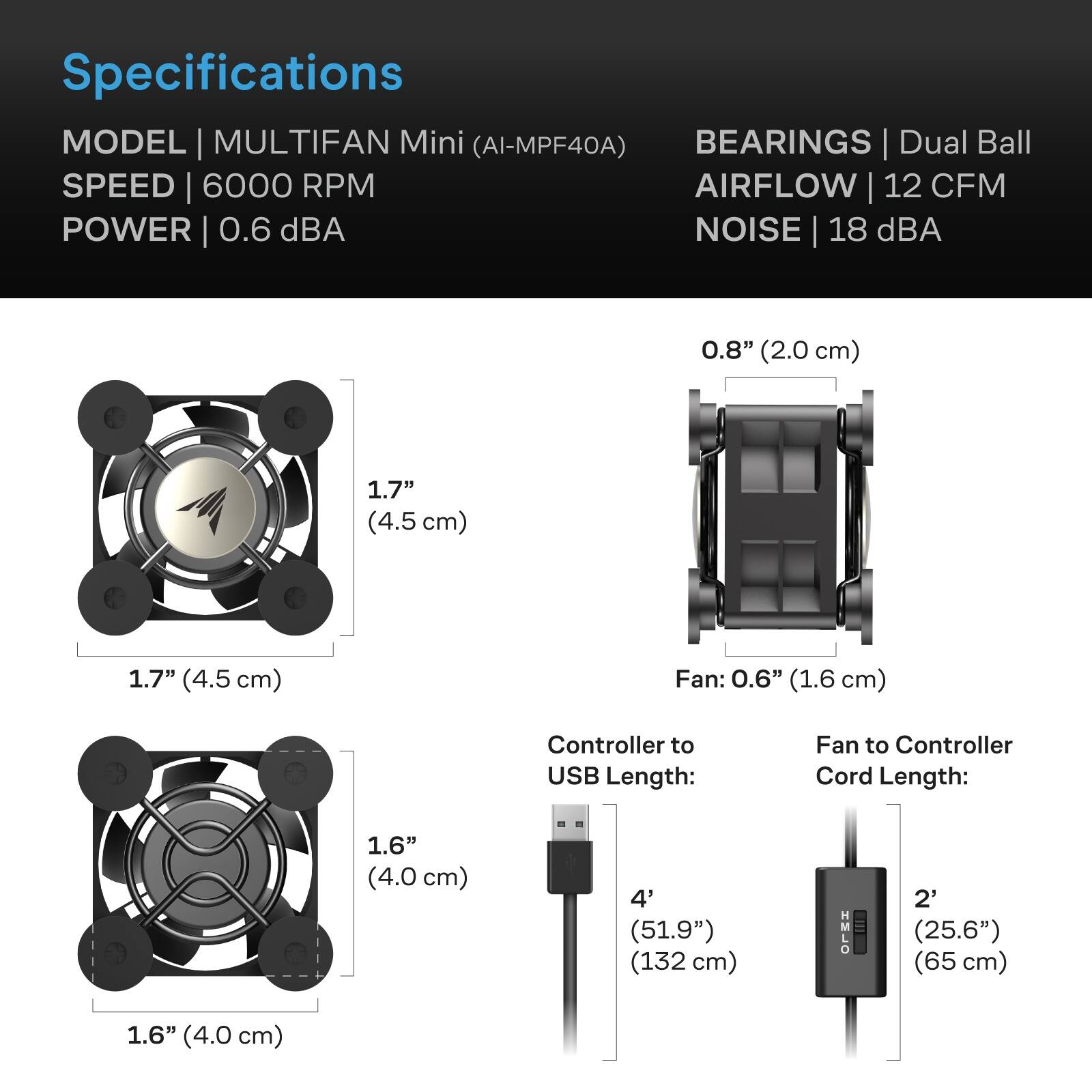 Specifications  
MODEL | MULTIFAN Mini (AI-MPF40A)  
BEARINGS | Dual Ball  
SPEED | 6000 RPM  
AIRFLOW | 12 CFM  
POWER | 0.6 dBA  
NOISE | 18 dBA  

0.8" (2.0 cm)  
1.7" (4.5 cm)  
1.7" (4.5 cm)  
Fan: 0.6" (1.6 cm)  

Controller to USB Length: 4' (51.9") (132 cm)  
Fan to Controller Cord Length: 2' (25.6") (65 cm)