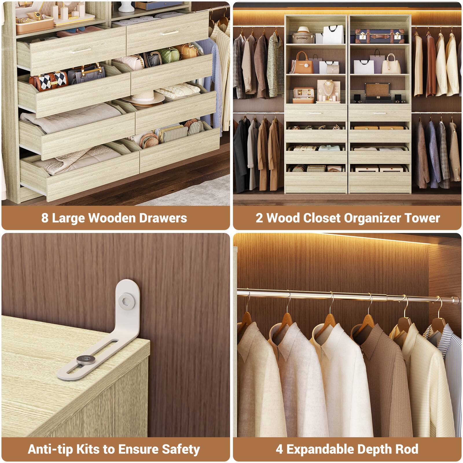 8 Large Wooden Drawers  
2 Wood Closet Organizer Tower  
Anti-tip Kits to Ensure Safety  
4 Expandable Depth Rod
