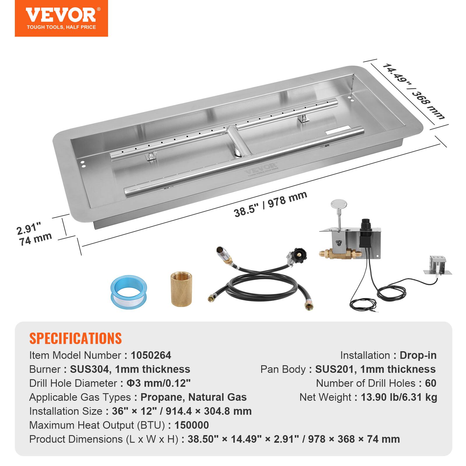 VEVOR TOUGH TOOLS, HALF PRICE

14.49" 368 mm  
2.91" 74 mm  
978 mm  
38.5"  

SPECIFICATIONS  
Item Model Number: 1050264  
Installation: Drop-in  
Burner: SUS304, 1mm thickness  
Pan Body: SUS201, 1mm thickness  
Drill Hole Diameter: 3 mm/0.12"  
Number of Drill Holes: 60  
Applicable Gas Types: Propane, Natural Gas  
Net Weight: 13.90 lb/6.31 kg  
Installation Size: 36" x 12" / 914.4 x 304.8 mm  
Maximum Heat Output (BTU): 150000  
Product Dimensions (L x W x H): 38.50" x 14.49" x 2.91" / 978 x 368 x 74 mm