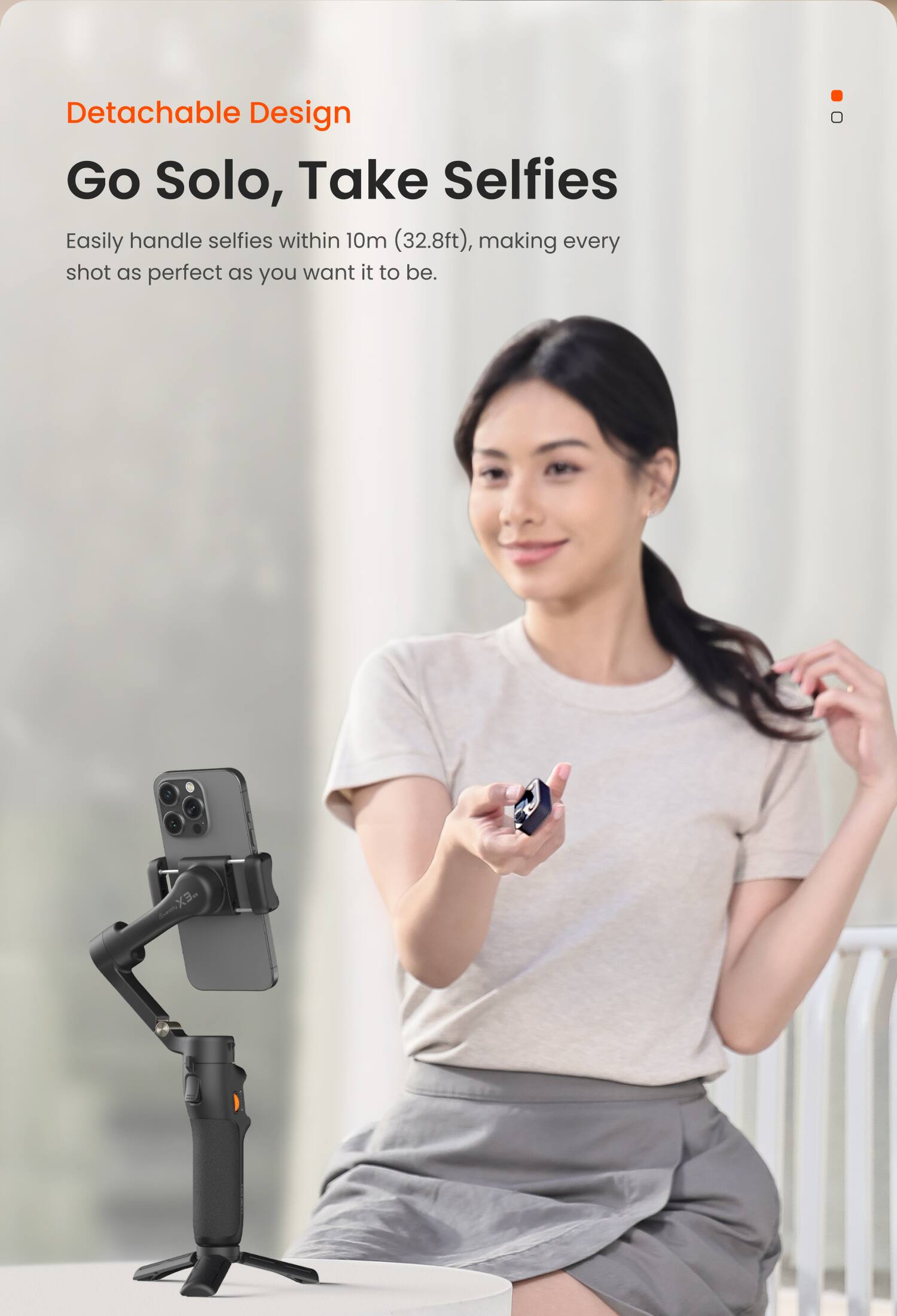 Detachable Design  
Go Solo, Take Selfies  
Easily handle selfies within 10m (32.8ft), making every shot as perfect as you want it to be.