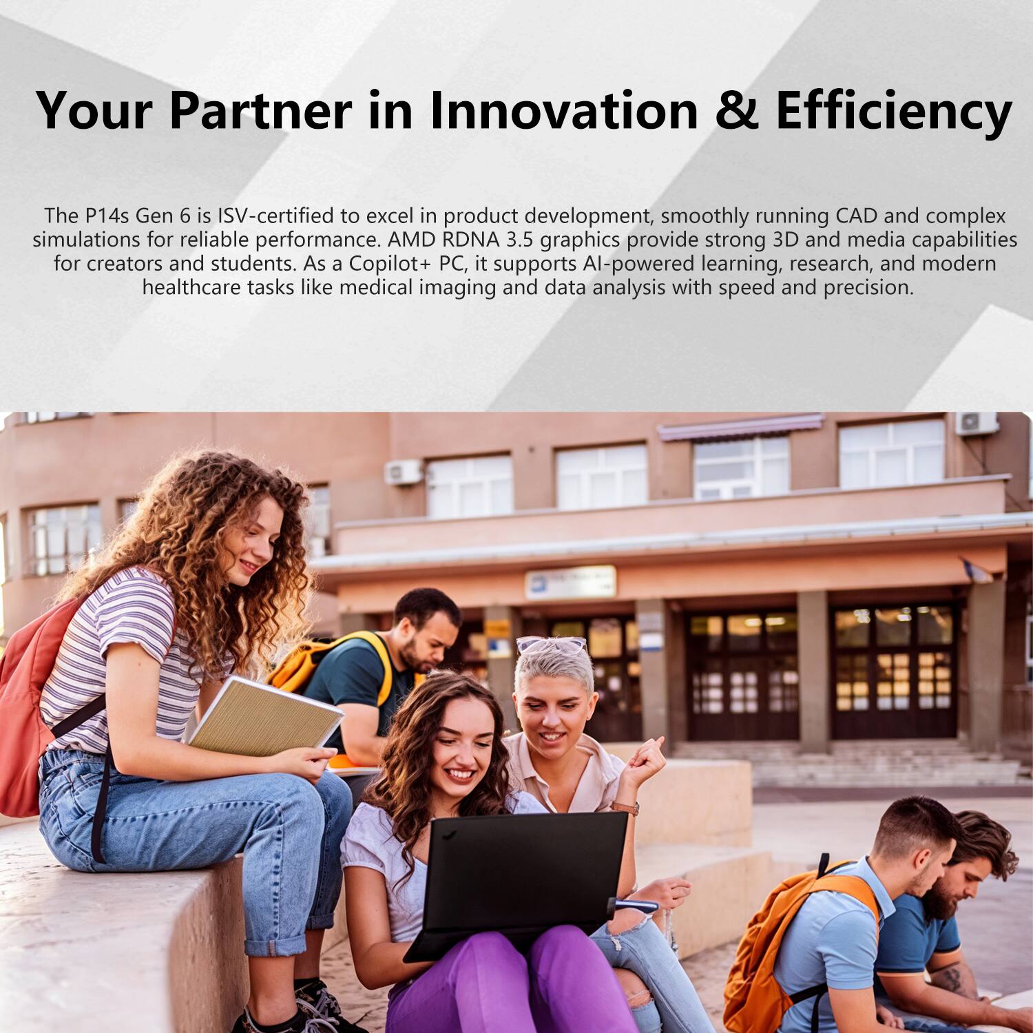 Your Partner in Innovation & Efficiency

The P14s Gen 6 is ISV-certified to excel in product development, smoothly running CAD and complex simulations for reliable performance. AMD RDNA 3.5 graphics provide strong 3D and media capabilities for creators and students. As a Copilot+ PC, it supports AI-powered learning, research, and modern healthcare tasks like medical imaging and data analysis with speed and precision.