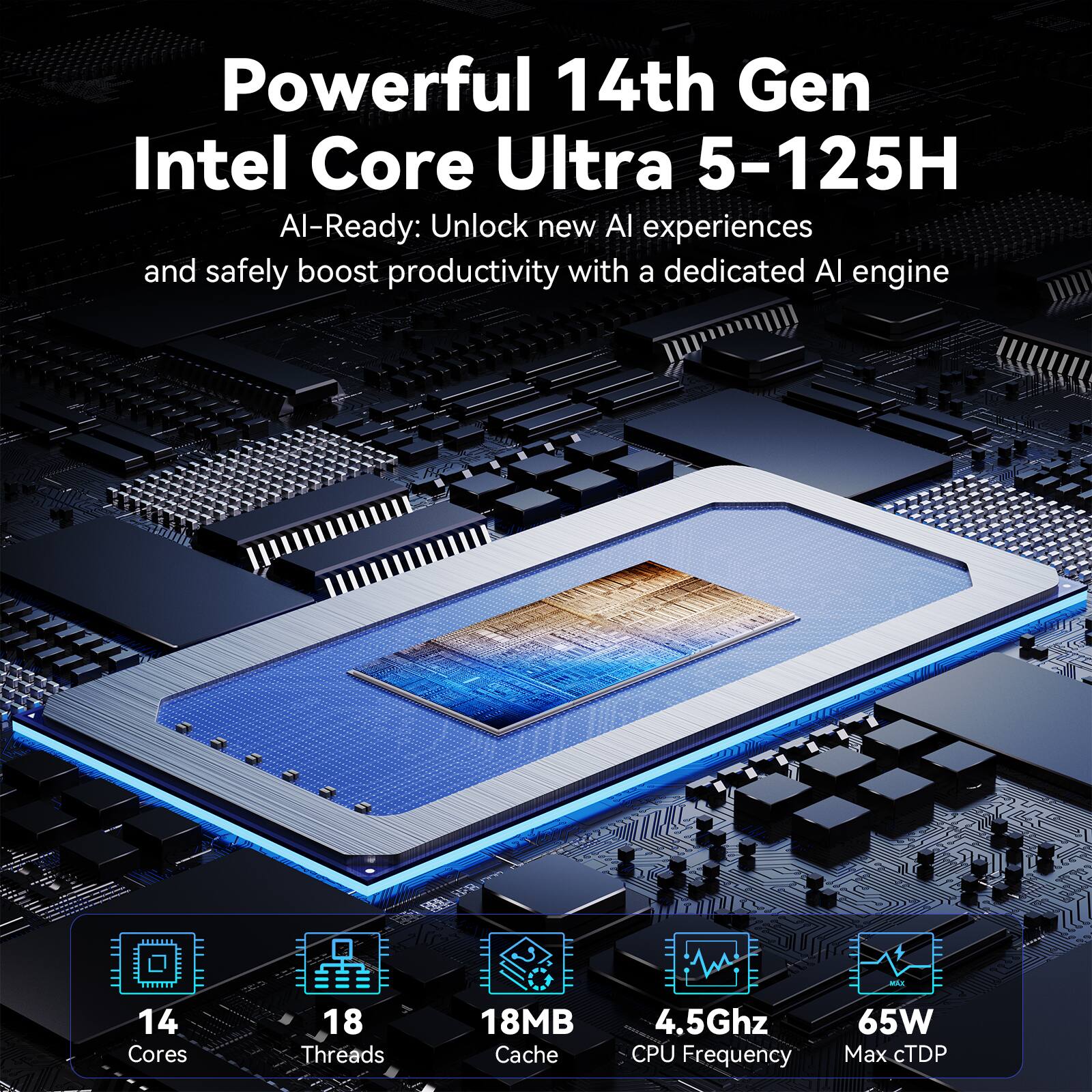 Powerful 14th Gen Intel Core Ultra 5-125H AI-Ready: Unlock new AI experiences and safely boost productivity with a dedicated AI engine. 14 Cores, 18 Threads, 18MB Cache, 4.5Ghz CPU Frequency, 65W Max cTDP.
