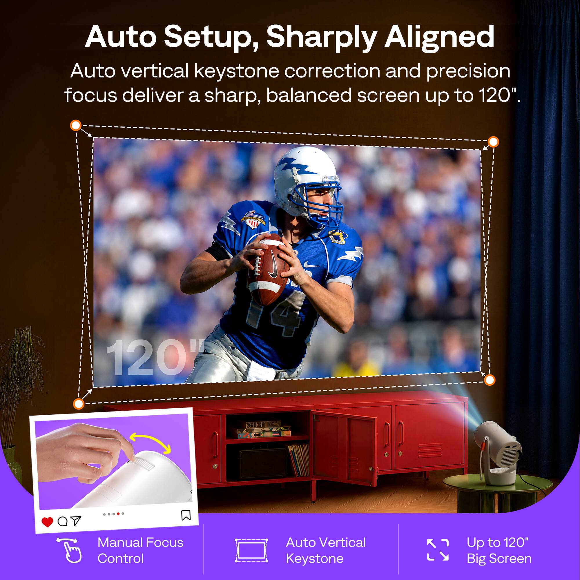Auto Setup, Sharply Aligned

Auto vertical keystone correction and precision focus deliver a sharp, balanced screen up to 120".

Manual Focus Control

Auto Vertical Keystone

Up to 120" Big Screen