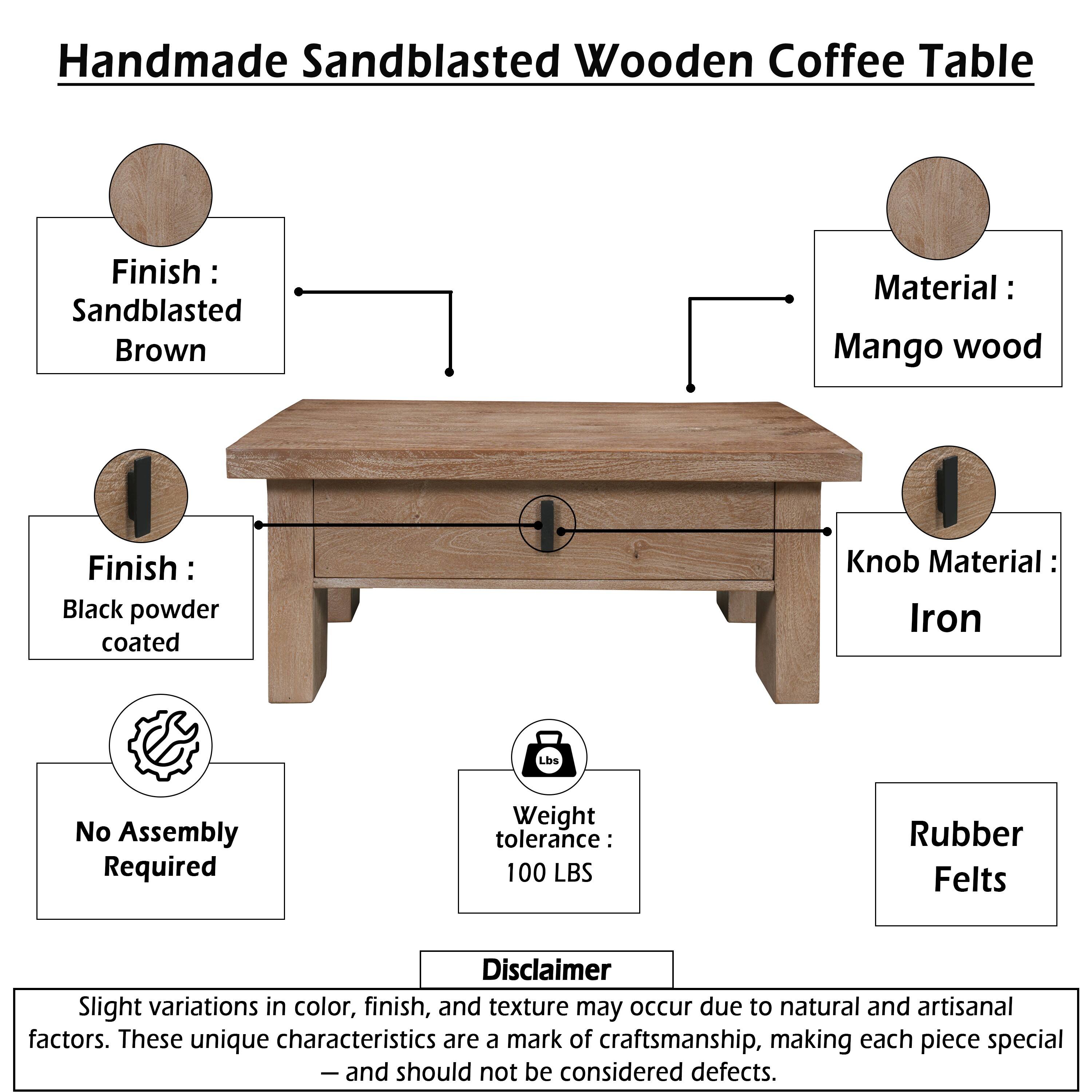 Handmade Sandblasted Wooden Coffee Table

Finish: Sandblasted Brown  
Material: Mango wood  
Finish: Black powder coated  
Knob Material: Iron  
No Assembly Required  
Weight tolerance: 100 LBS  
Rubber Felt

Disclaimer: Slight variations in color, finish, and texture may occur due to natural and artisanal factors. These unique characteristics are a mark of craftsmanship, making each piece special - and should not be considered defects.
