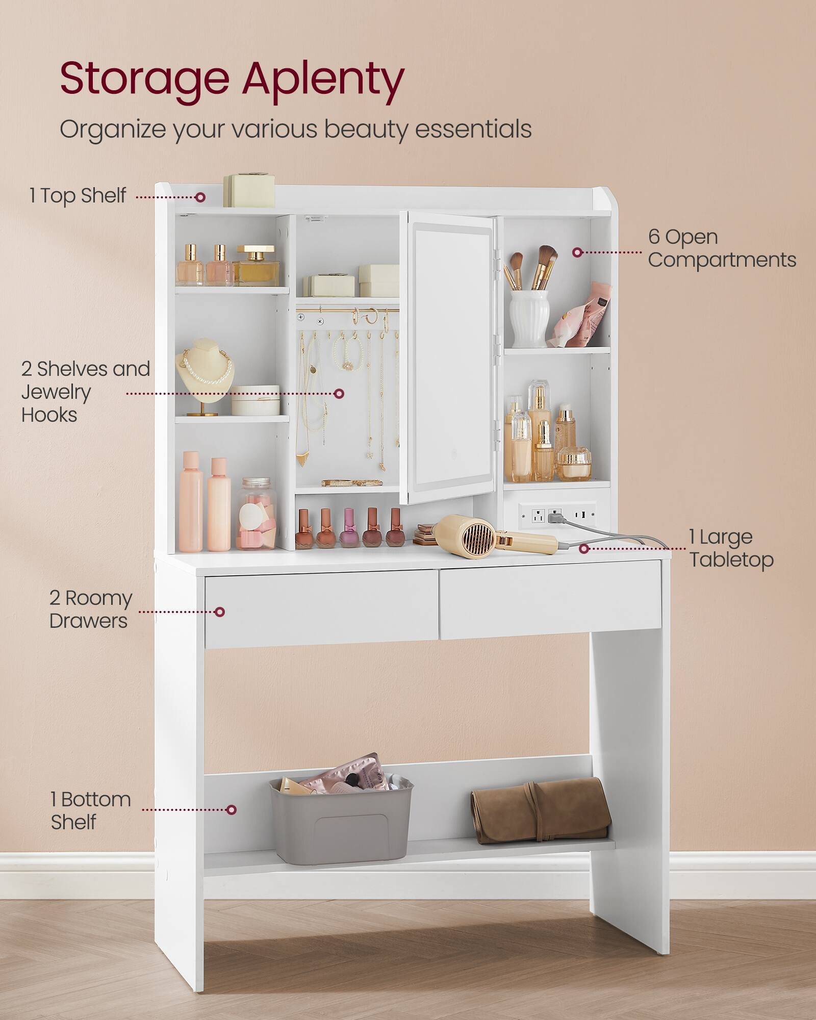 Storage Aplenty  
Organize your various beauty essentials  
1 Top Shelf  
6 Open Compartments  
2 Shelves and Jewelry Hooks  
2 Roomy Drawers  
1 Large Tabletop  
1 Bottom Shelf