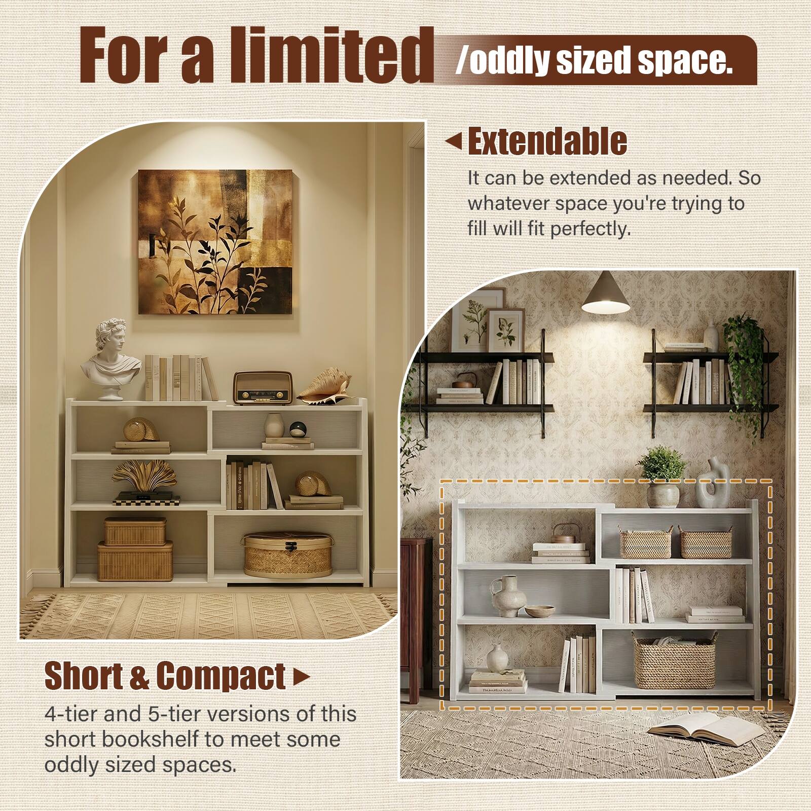 For a limited / oddly sized space.

Extendable  
It can be extended as needed. So whatever space you're trying to fill will fit perfectly.

Short & Compact  
4-tier and 5-tier versions of this short bookshelf to meet some oddly sized spaces.
