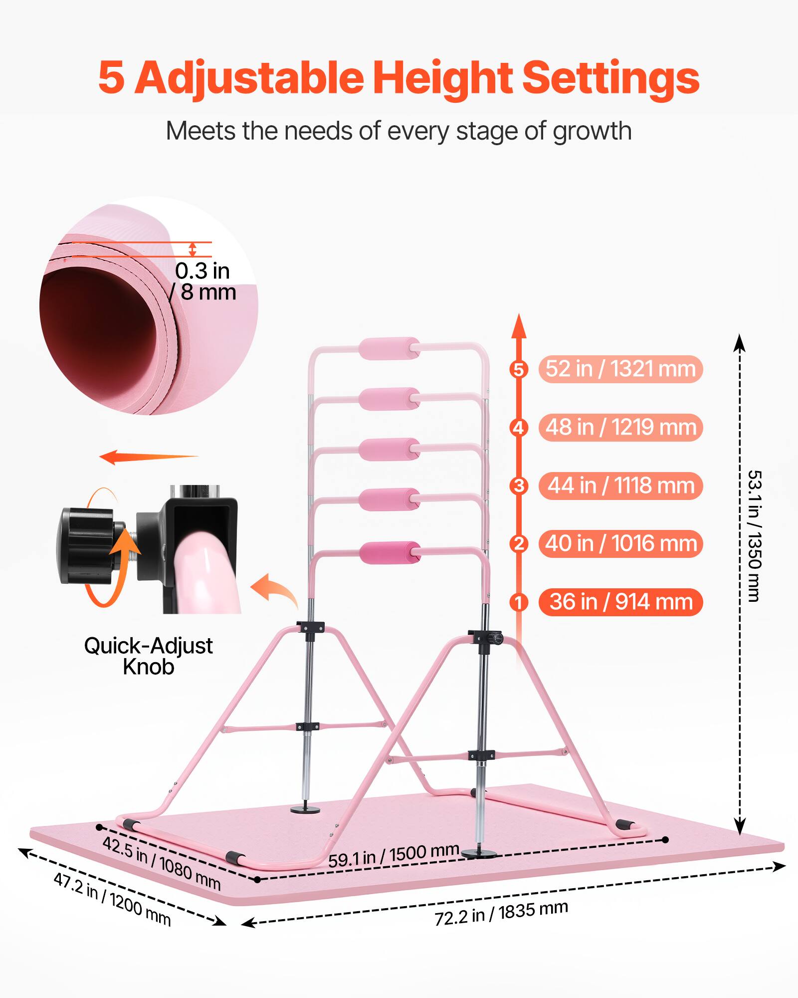 5 Adjustable Height Settings  
Meets the needs of every stage of growth  

0.3 in / 8 mm  

5  
52 in / 1321 mm  

4  
48 in / 1219 mm  

3  
44 in / 1118 mm  

2  
40 in / 1016 mm  

1  
36 in / 914 mm  

Quick-Adjust Knob  

42.5 in / 1080 mm  

47.2 in / 1200 mm  

59.1 in / 1500 mm  

72.2 in / 1835 mm