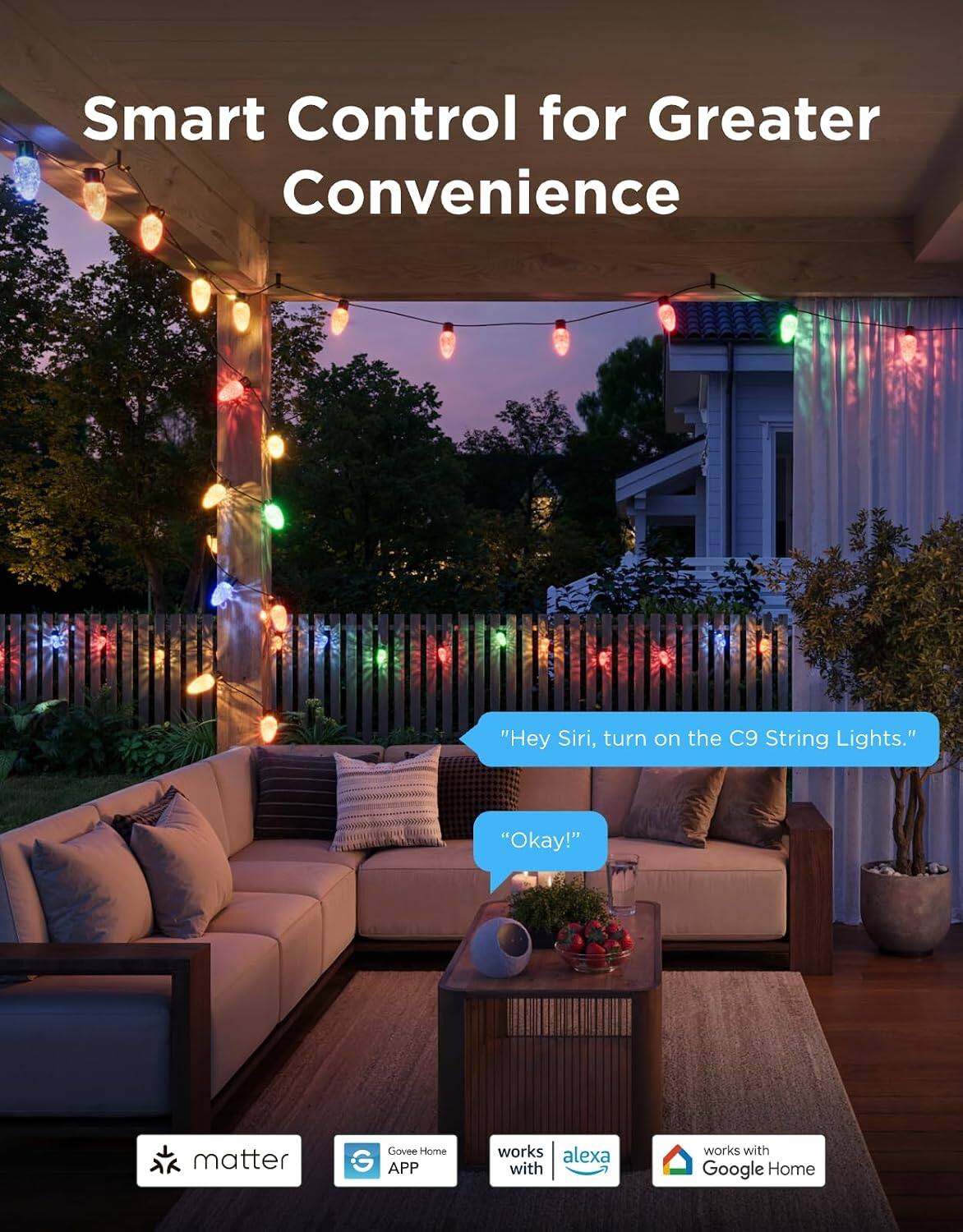 Smart Control for Greater Convenience

"Hey Siri, turn on the C9 String Lights."
"Okay!"

matter
Govee Home APP
works with Alexa
works with Google Home