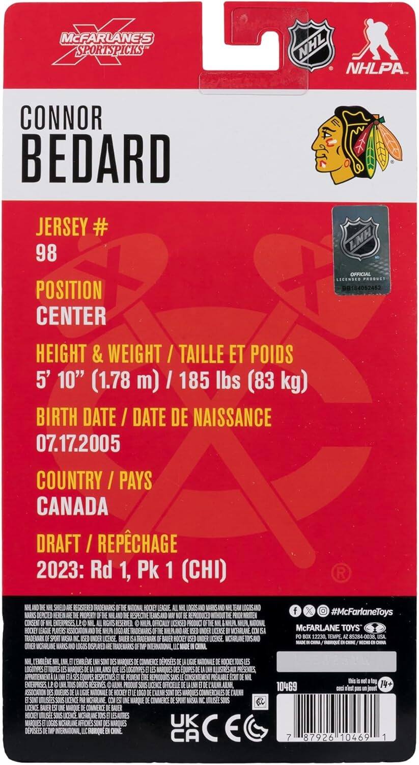 McFarlane's Sports Picks NHL NHLPA

CONNOR BEDARD

JERSEY # 98

POSITION CENTER

HEIGHT & WEIGHT / TAILLE ET POIDS 5' 10" (1.78 m) / 185 lbs (83 kg)

BIRTH DATE / DATE DE NAISSANCE 07.17.2005

COUNTRY / PAYS CANADA

DRAFT / RÉPÉCHAGE 2023: Rd 1, Pk 1 (CHI)

NHLANOD SHIELD REGISTERED TRADEMARKS NATIONAL HOCKEY LEAGUE. LOGOS AND MARKS LOGOS AND MARKS DEPICTED HEREIN PROPERTY WRITTEN X #McFarlaneToys RESPECTIVE TEAMS AND REPRODUCED WITHOUT PRIOR CONSENT ENTERPRISES RIGHTS RESERVED. NHLPA OFFICIALLY LICENSED PRODUCT KHLAL NHLAI, NATIONAL HOCKEY LEAGUE PLAYERS ASSOCIATION NHUPA TRADEMARKS NHLPLAND UNDER LICENSE MICFARLANE. McFARLANE TOYS TRADEMARK SPORT MASKA UNDER LICENSE BAUER TRADEMARK BAUER HOCK