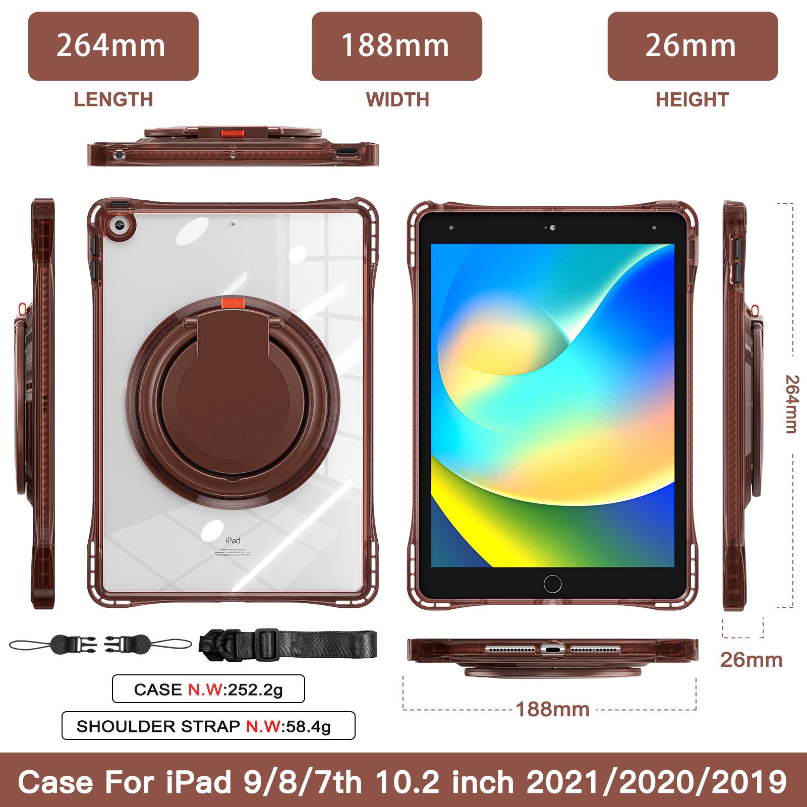 264mm 188mm 26mm  
LENGTH WIDTH HEIGHT  
264mm  
CASE N.W: 252.2g  
SHOULDER STRAP N.W: 58.4g  
188mm 26mm  
Case For iPad 9/8/7th 10.2 inch 2021/2020/2019