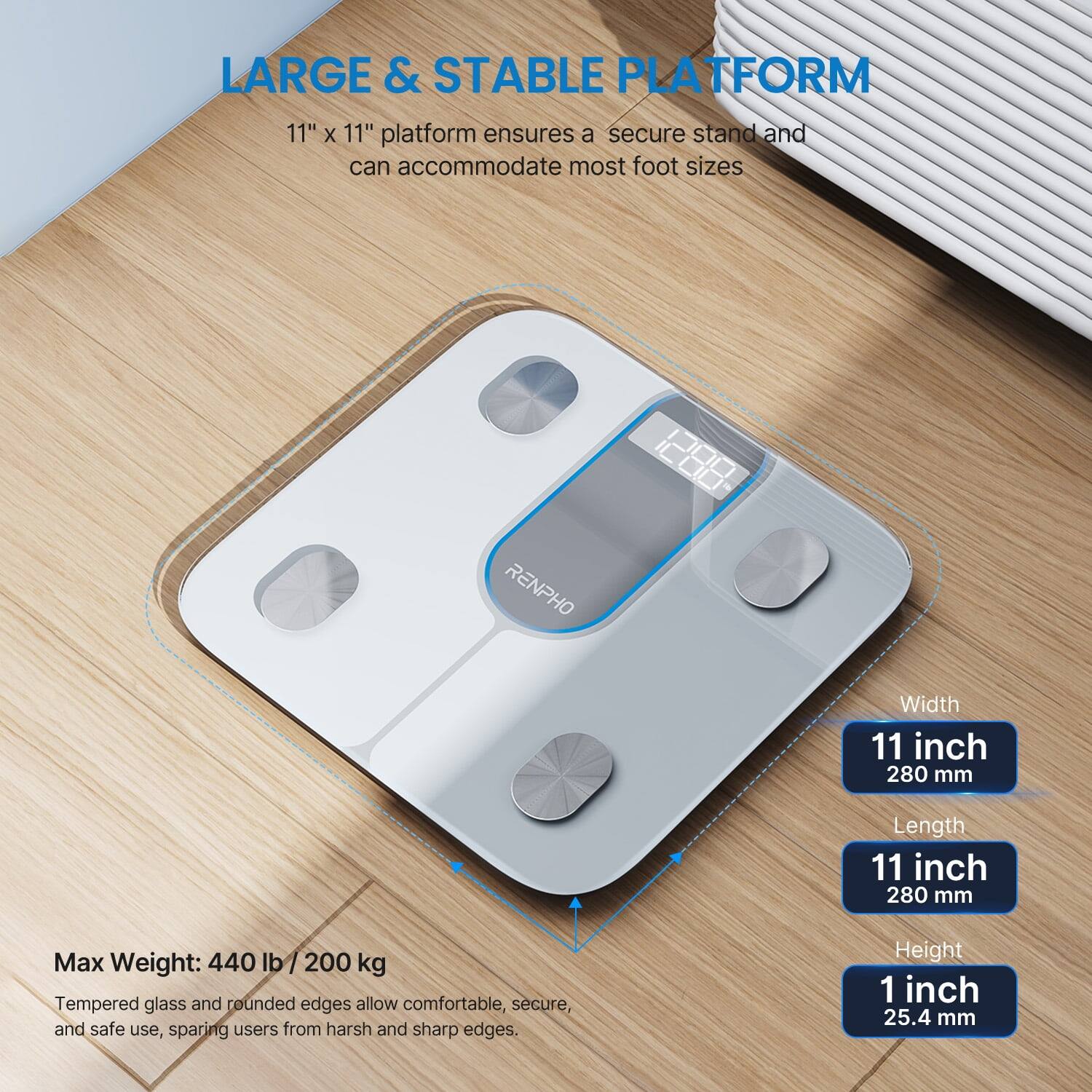 LARGE & STABLE PLATFORM

11" x 11" platform ensures a secure stand and can accommodate most foot sizes

RENPHO

Width: 11 inch (280 mm)
Length: 11 inch (280 mm)
Height: 1 inch (25.4 mm)

Max Weight: 440 lb / 200 kg

Tempered glass and rounded edges allow comfortable, secure, and safe use, sparing users from harsh and sharp edges.
