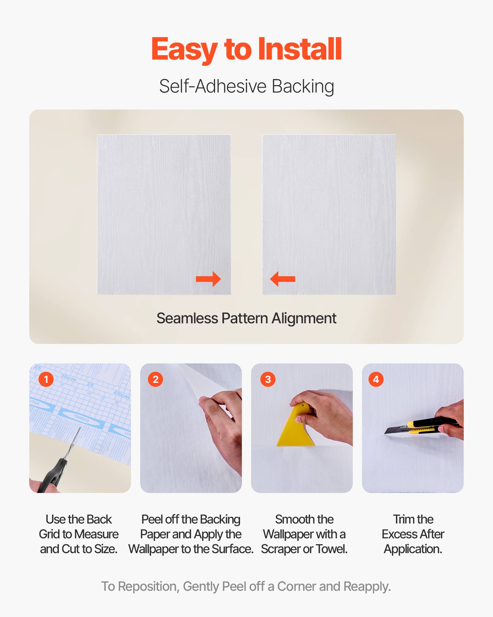 Easy to Install  
Self-Adhesive Backing  

Seamless Pattern Alignment  

1. Use the Back Grid to Measure and Cut to Size.  
2. Peel off the Backing Paper and Apply the Wallpaper to the Surface.  
3. Smooth the Wallpaper with a Scraper or Towel.  
4. Trim the Excess After Application.  

To Reposition, Gently Peel off a Corner and Reapply.