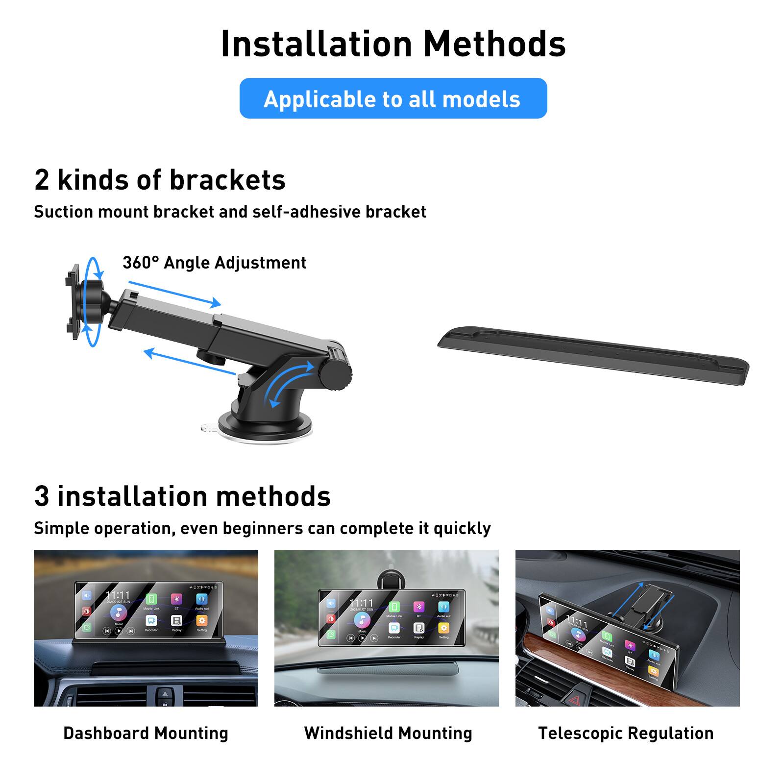 Installation Methods  
Applicable to all models  

2 kinds of brackets  
Suction mount bracket and self-adhesive bracket  

360° Angle Adjustment  

3 installation methods  
Simple operation, even beginners can complete it quickly  

Dashboard Mounting  
Windshield Mounting  
Telescopic Regulation