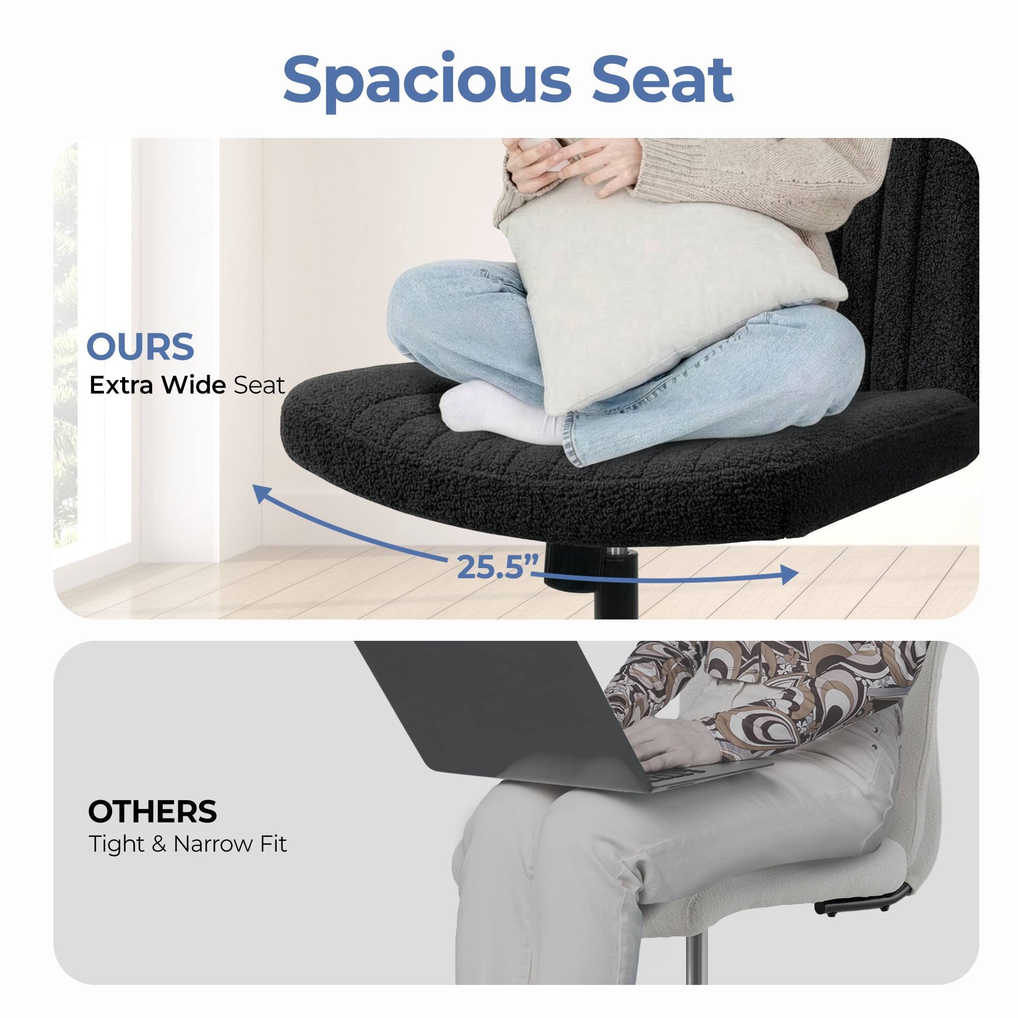 Spacious Seat

OURS  
Extra Wide Seat  
25.5"

OTHERS  
Tight & Narrow Fit