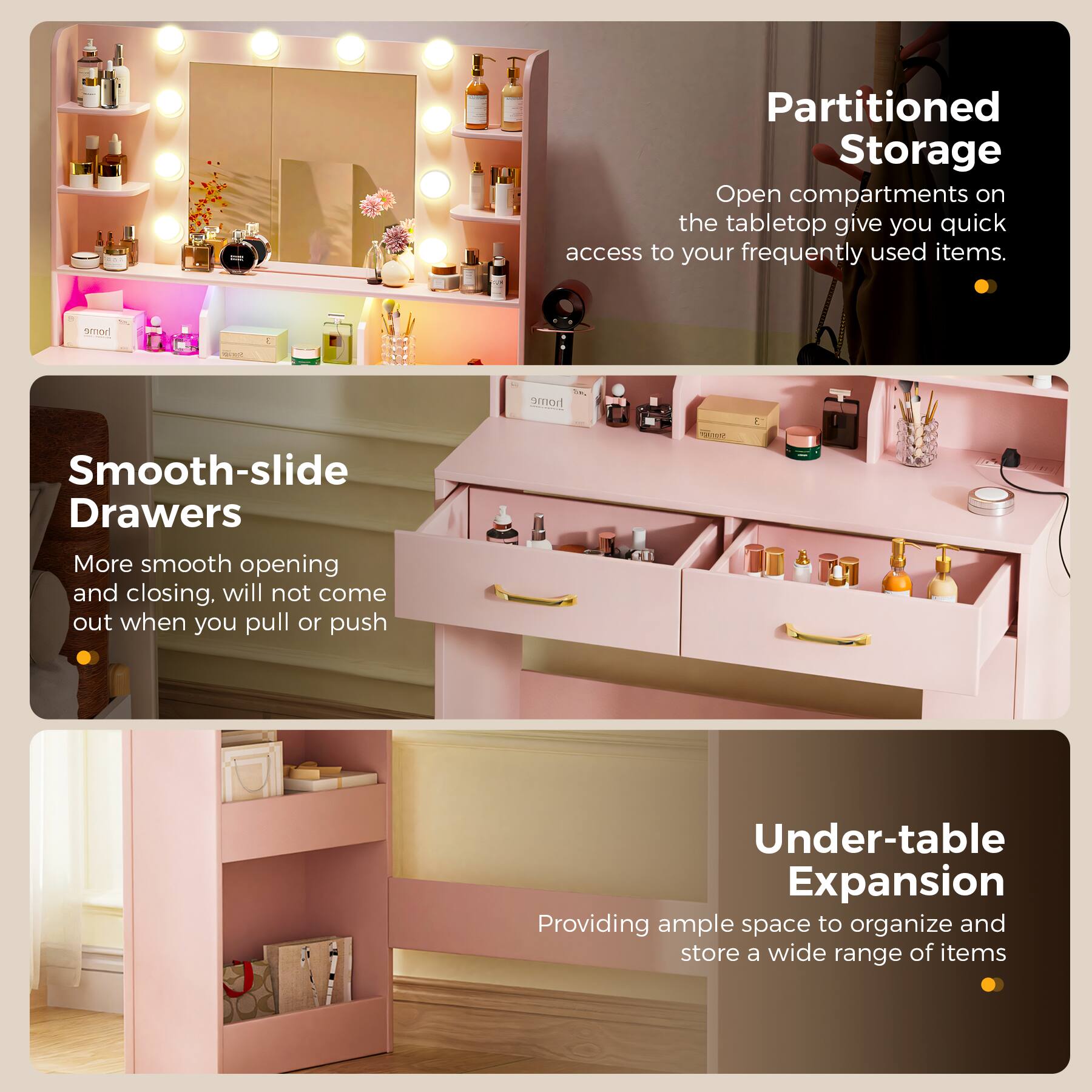 Partitioned Storage  
Open compartments on the tabletop give you quick access to your frequently used items.

Smooth-slide Drawers  
More smooth opening and closing. Will not come out when you pull or push.

Under-table Expansion  
Providing ample space to organize and store a wide range of items.