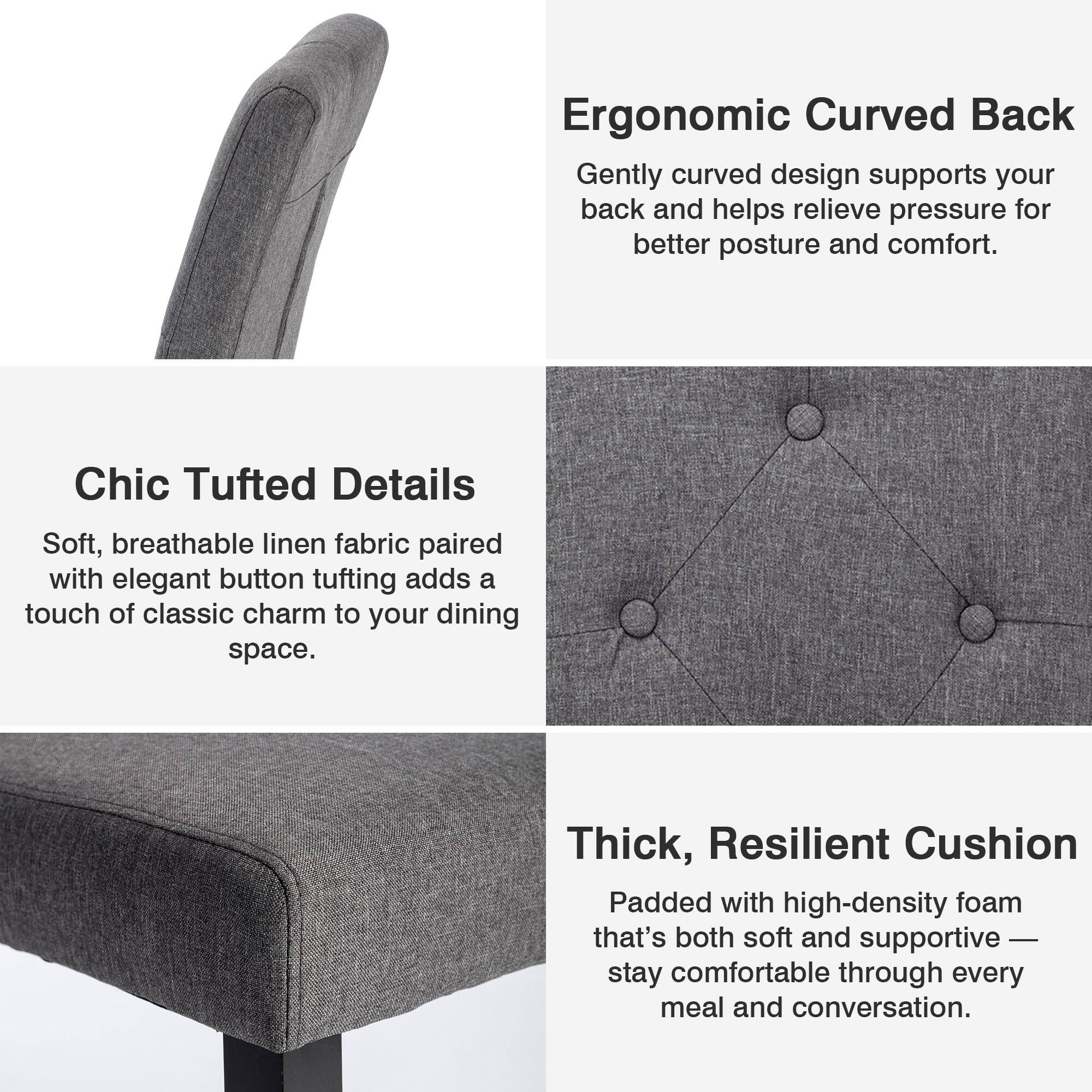 Ergonomic Curved Back  
Gently curved design supports your back and helps relieve pressure for better posture and comfort.

Chic Tufted Details  
Soft, breathable linen fabric paired with elegant button tufting adds a touch of classic charm to your dining space.

Thick, Resilient Cushion  
Padded with high-density foam that's both soft and supportive — stay comfortable through every meal and conversation.