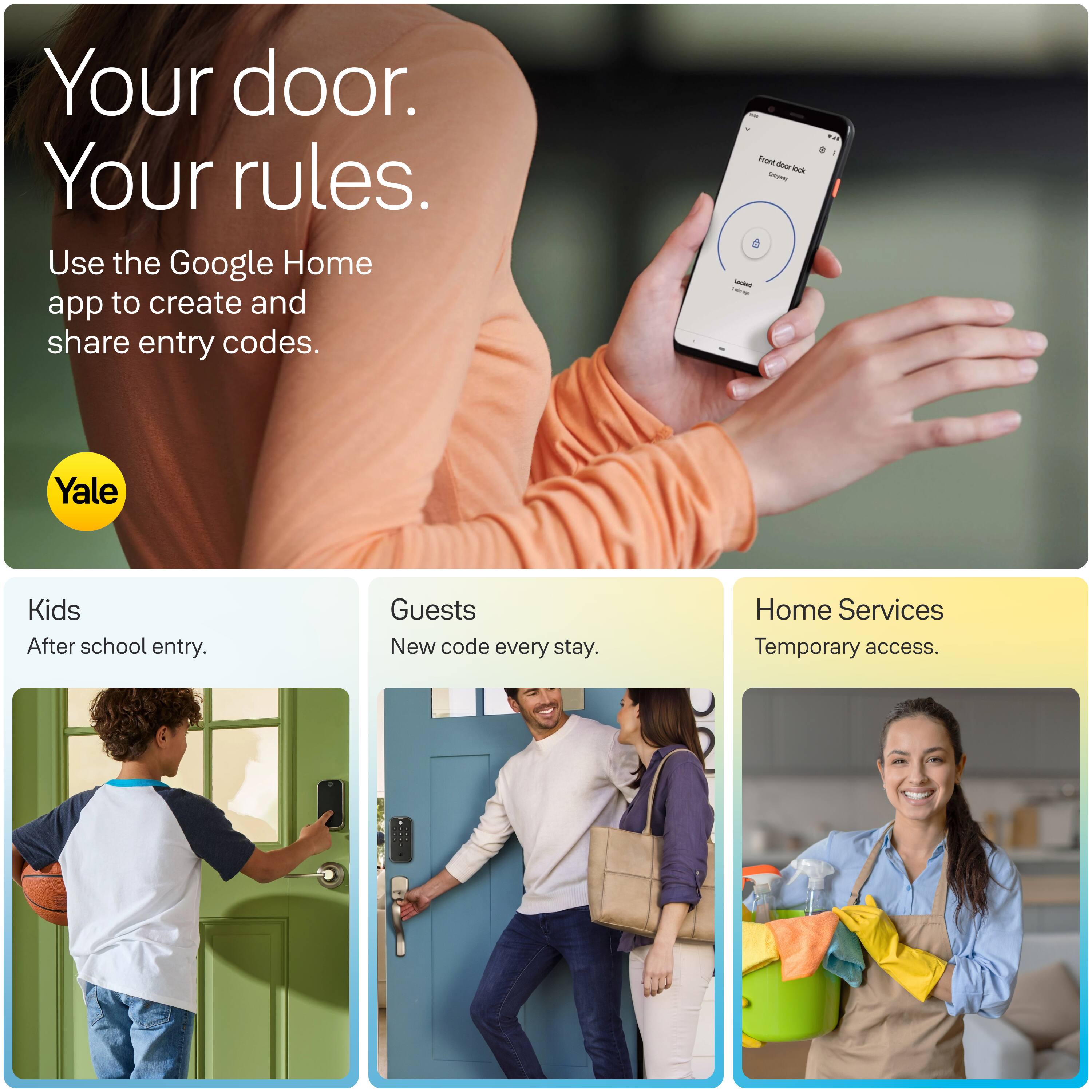 Your door. Your rules.  
Use the Google Home app to create and share entry codes.

Front door lock - SOCHING  
ON 1  
Yale

Kids  
After school entry.

Guests  
New code every stay.

Home Services  
Temporary access.