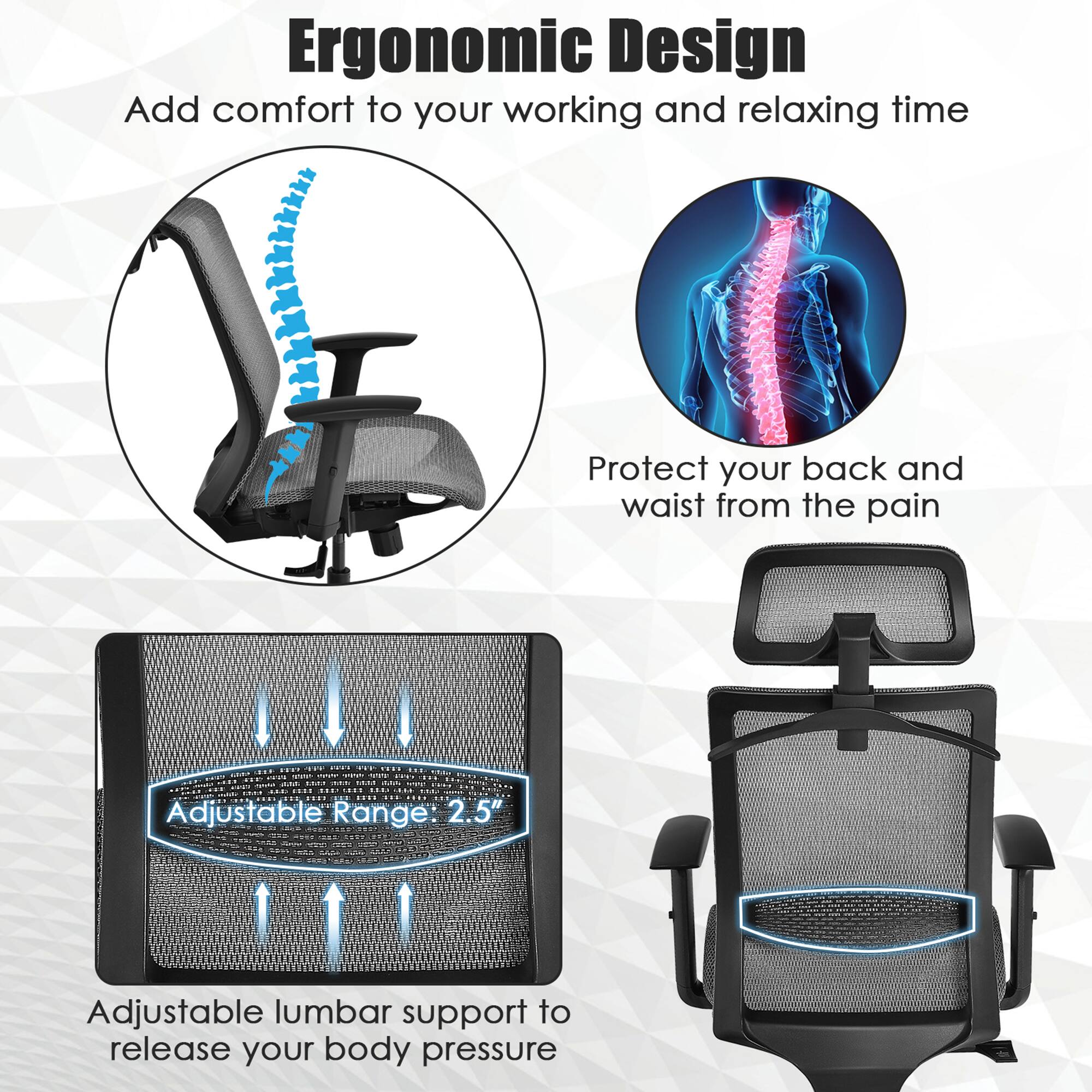 Ergonomic Design
Add comfort to your working and relaxing time
Protect your back and waist from the pain
Adjustable lumbar support to release your body pressure
Adjustable Range 2.5"
