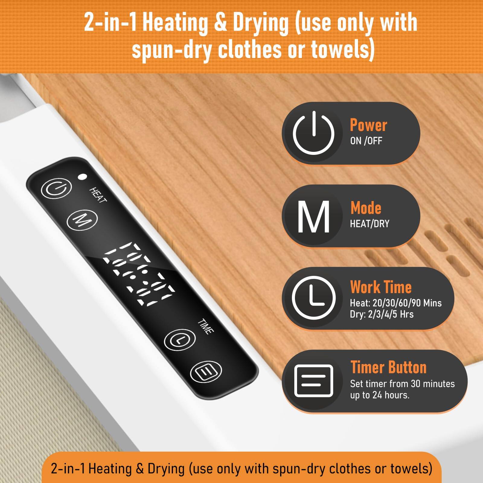 2-in-1 Heating & Drying (use only with spun-dry clothes or towels)

- Power ON/OFF
- Mode HEAT/DRY
- Work Time
  - Heat: 20/30/60/90 Mins
  - Dry: 2/3/4/5 Hrs
- Timer Button
  - Set timer from 30 minutes up to 24 hours.