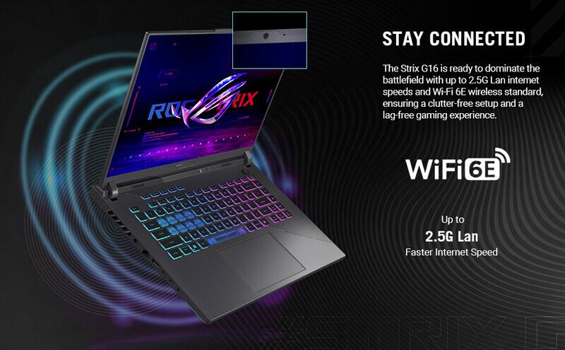 STAY CONNECTED

The Strix G16 is ready to dominate the battlefield with up to 2.5G Lan internet speeds and Wi-Fi 6E wireless standard, ensuring a clutter-free setup and a lag-free gaming experience.

WiFi 6E

Up to 2.5G Lan

Faster Internet Speed