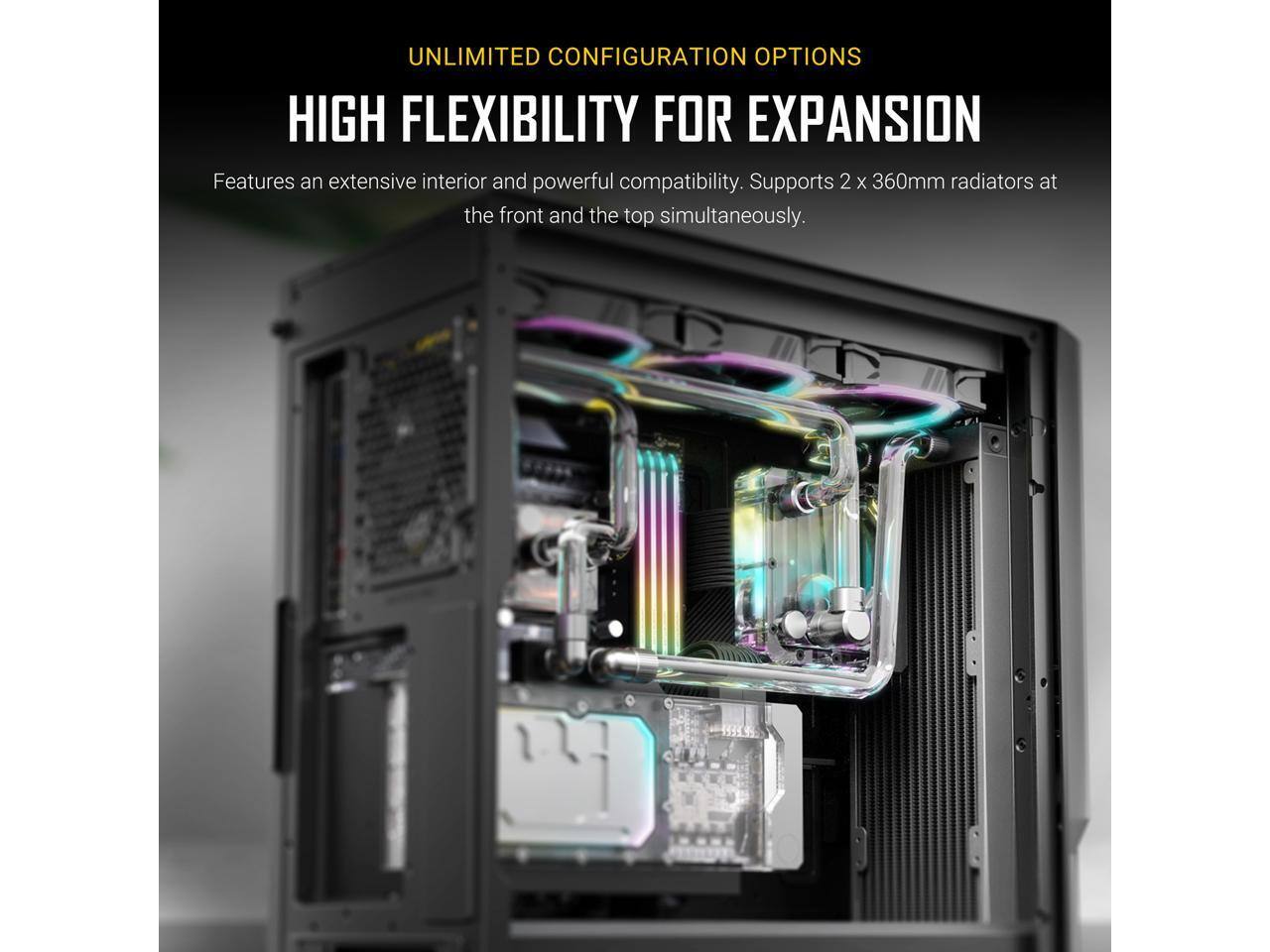 UNLIMITED CONFIGURATION OPTIONS

HIGH FLEXIBILITY FOR EXPANSION

Features an extensive interior and powerful compatibility. Supports 2 x 360mm radiators at the front and the top simultaneously.