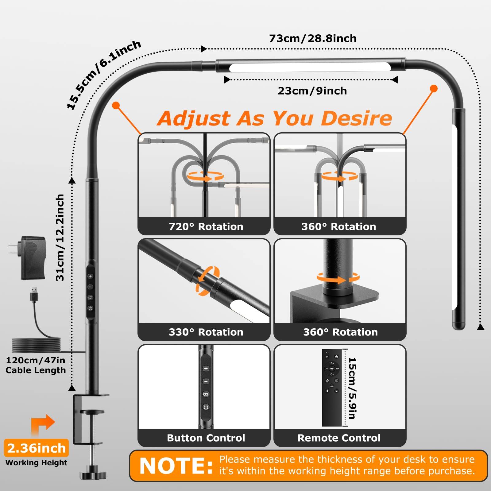 73cm/28.8inch  
15.5cm/6.1inch  
23cm/9inch  
Adjust As You Desire  
720° Rotation  
360° Rotation  
31cm/12.2inch  
330° Rotation  
360° Rotation  
120cm/47in - Cable Length  
15cm/5.9in  
Button Control  
Remote Control  
2.36inch  

Please measure the thickness of your desk to ensure it's within the working height range before purchase.