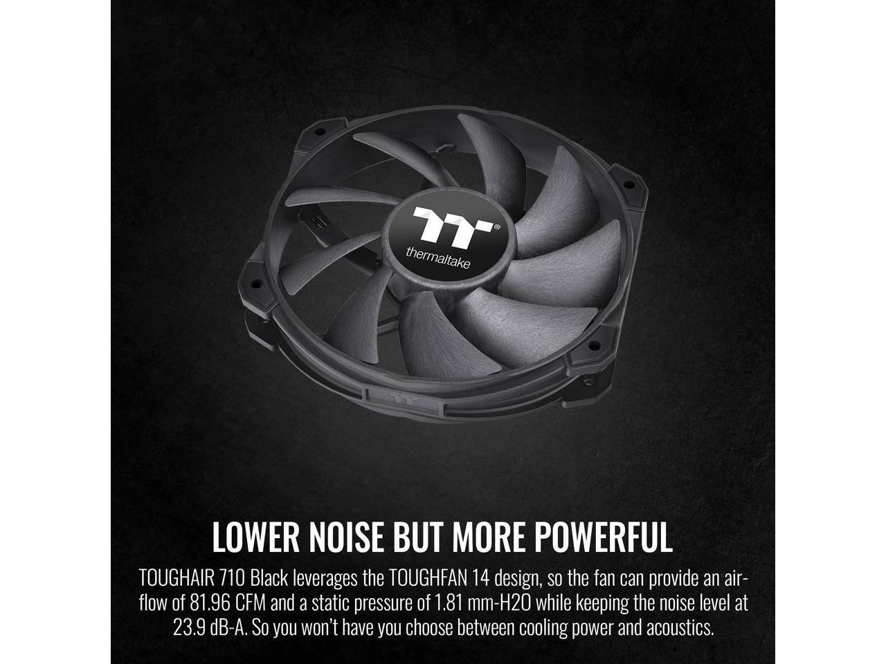 Thermaltake TOUGHFAN 14 design, so the fan can provide an air-flow of 81.96 CFM and a static pressure of 1.81 mm-H2O while keeping the noise level at 23.9 dB-A. So you won't have to choose between cooling power and acoustics.