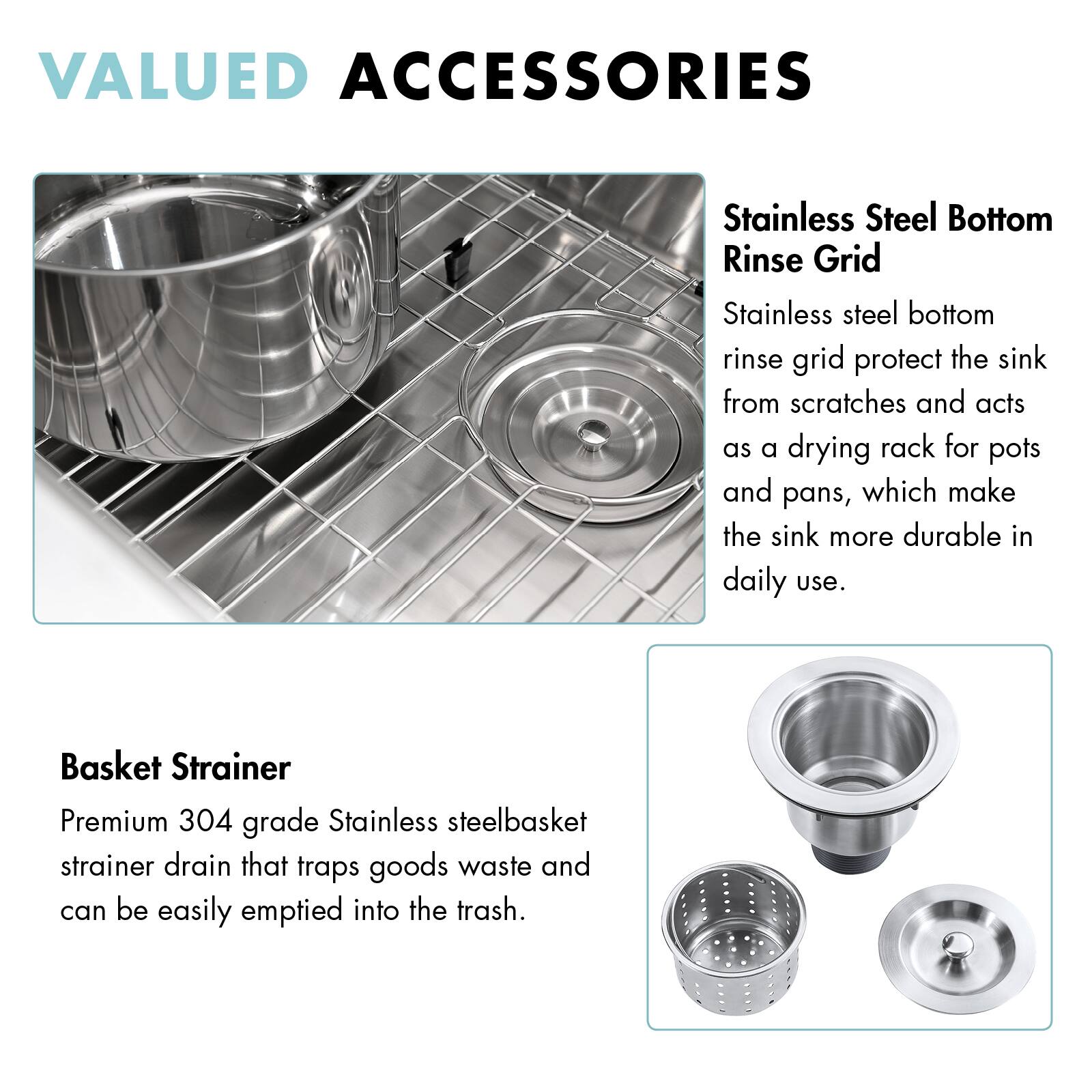 VALUED ACCESSORIES

Stainless Steel Bottom Rinse Grid  
Stainless steel bottom rinse grid protect the sink from scratches and acts as a drying rack for pots and pans, which make the sink more durable in daily use.

Basket Strainer  
Premium 304 grade Stainless steel basket strainer drain that traps goods waste and can be easily emptied into the trash.