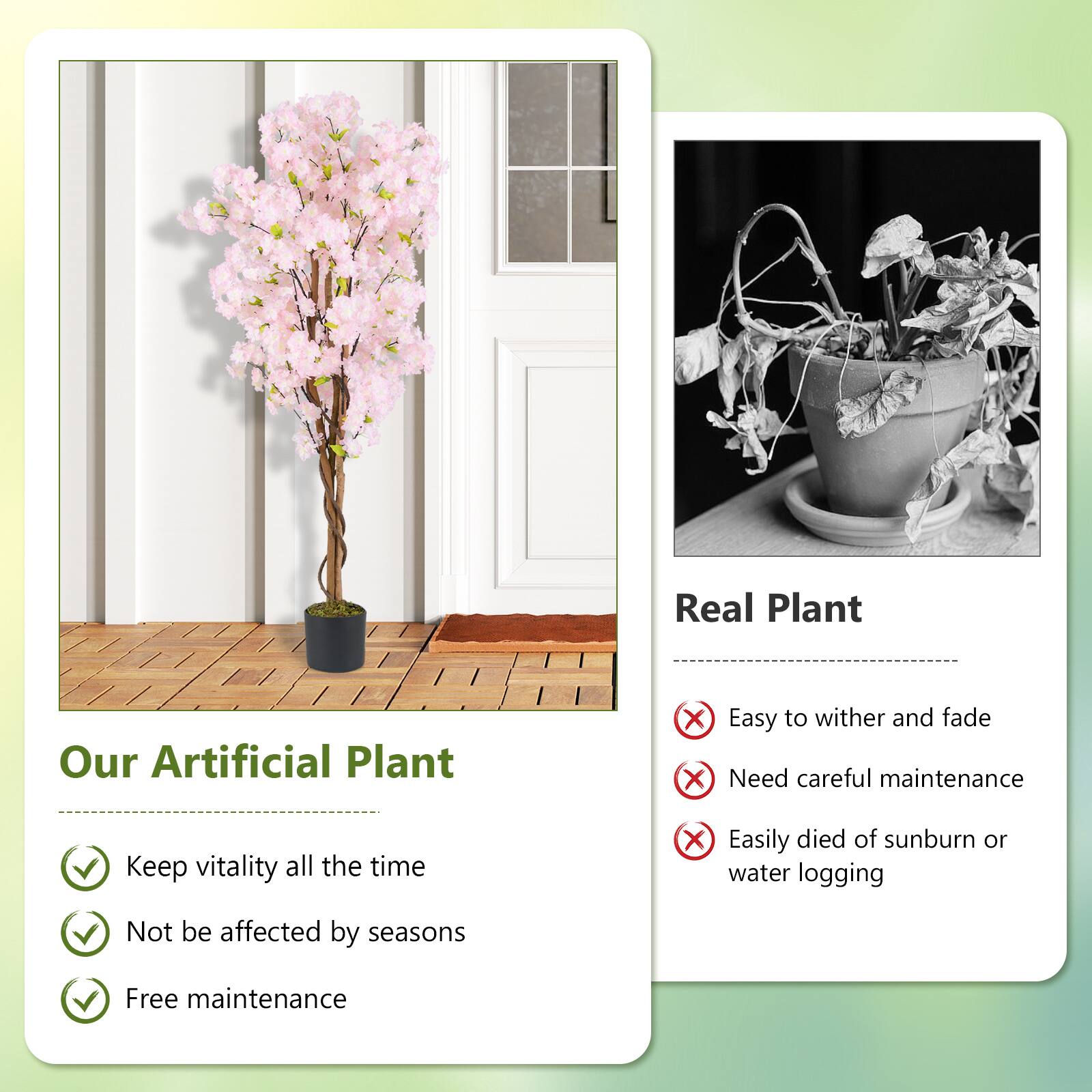 **Our Artificial Plant**

- Keep vitality all the time
- Not be affected by seasons
- Free maintenance

**Real Plant**

- Easy to wither and fade
- Need careful maintenance
- Easily died of sunburn or water logging