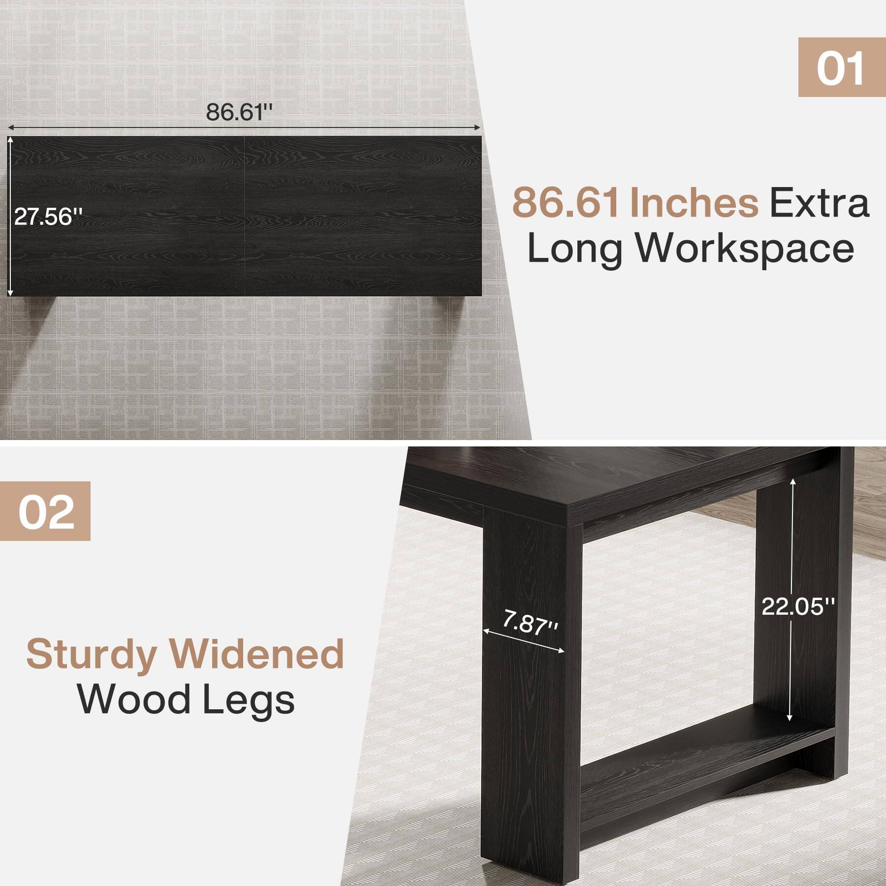 01  
86.61"  
27.56"  
86.61 Inches Extra Long Workspace  

02  
Sturdy Widened Wood Legs  
7.87"  
22.05"
