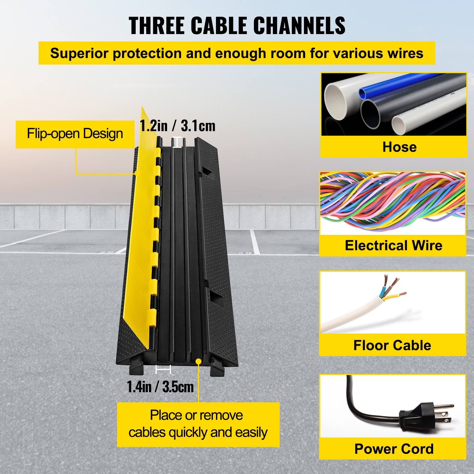 THREE CABLE CHANNELS
Superior protection and enough room for various wires
1.2in / 3.1cm
Flip-open Design
Hose
Electrical Wire
Floor Cable
1.4in / 3.5cm
Place or remove cables quickly and easily
Power Cord