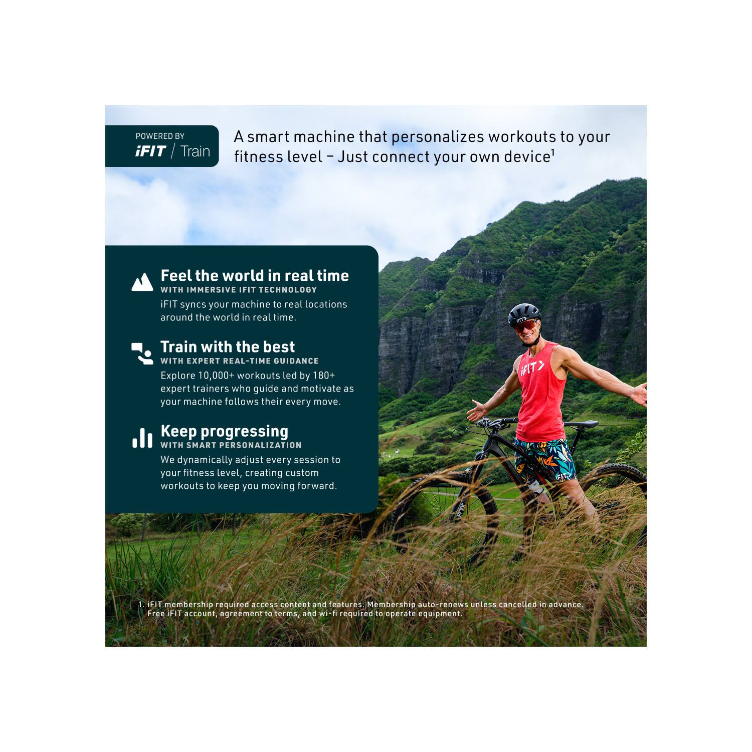 POWERED BY A smart machine that personalizes workouts to your iFIT Train fitness level - Just connect your own device¹

Feel the world in real time WITH IMMERSIVE IFIT TECHNOLOGY iFIT syncs your machine to real locations around the world in real time.

Train with the best WITH EXPERT REAL-TIME GUIDANCE Explore 10,000+ workouts led by 180+ expert trainers who guide and motivate as your machine follows their every move.

Keep progressing WITH SMART PERSONALIZATION We dynamically adjust every session to your fitness level, creating custom workouts to keep you moving forward.

iFIT membership required access content and features. Membership auto-renews unless cancelled in advance. Free iFIT account, agreement to terms, and wi-fi required to operate equipment.