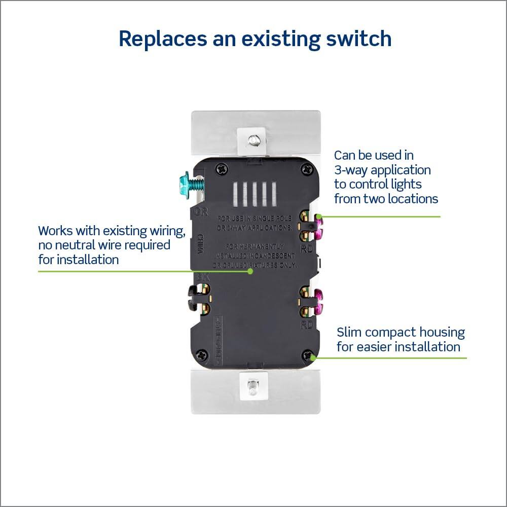 Replaces an existing switch

Can be used in 3-way application to control lights from two locations

Works with existing wiring, no neutral wire required for installation

Slim compact housing for easier installation