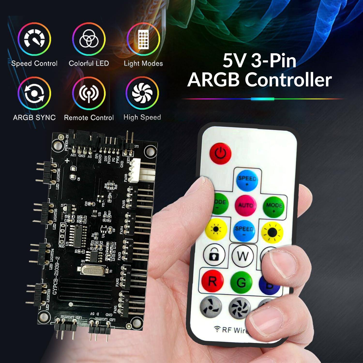 5V 3-Pin ARGB Controller

- Speed Control
- Colorful LED
- Light Modes
- ARGB SYNC
- Remote Control
- High Speed

Features:
- 5 Fans
- 9 Lights
- RF Wireless Control

Buttons:
- Power
- Speed
- Mode
- Auto
- R (Red)
- G (Green)
- B (Blue)
- W (White)
- RF Wireless

Model: GYPRB-21039-2