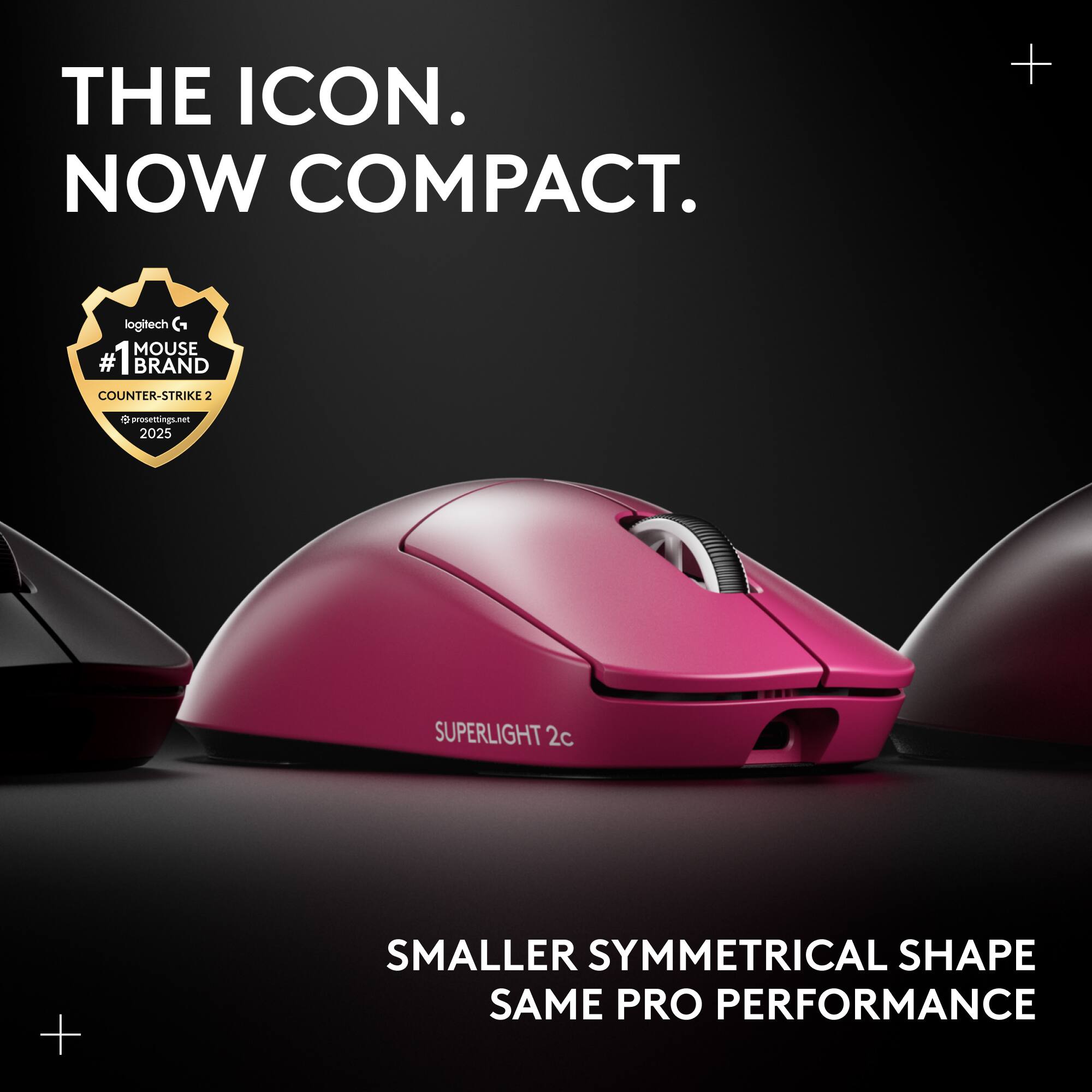 THE ICON. NOW COMPACT.  
+ logitech G MOUSE #1 # BRAND COUNTER-STRIKE 2 V prosettings.net 2025  
SUPERLIGHT 2c  
+ SMALLER SYMMETRICAL SHAPE SAME PRO PERFORMANCE