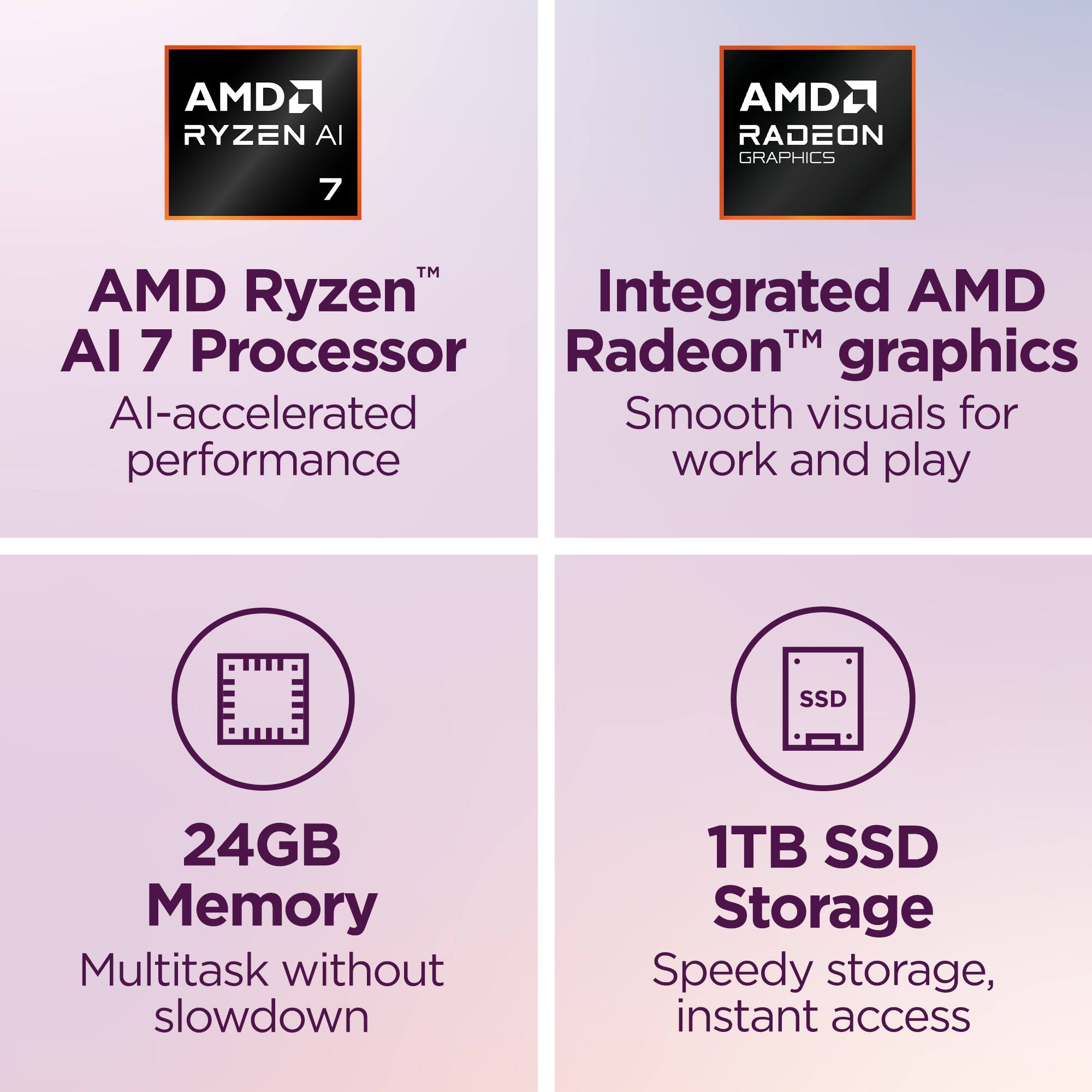 AMD Ryzen AI 7 Processor  
AI-accelerated performance  

Integrated AMD Radeon™ graphics  
Smooth visuals for work and play  

24GB Memory  
Multitask without slowdown  

1TB SSD Storage  
Speedy storage, instant access