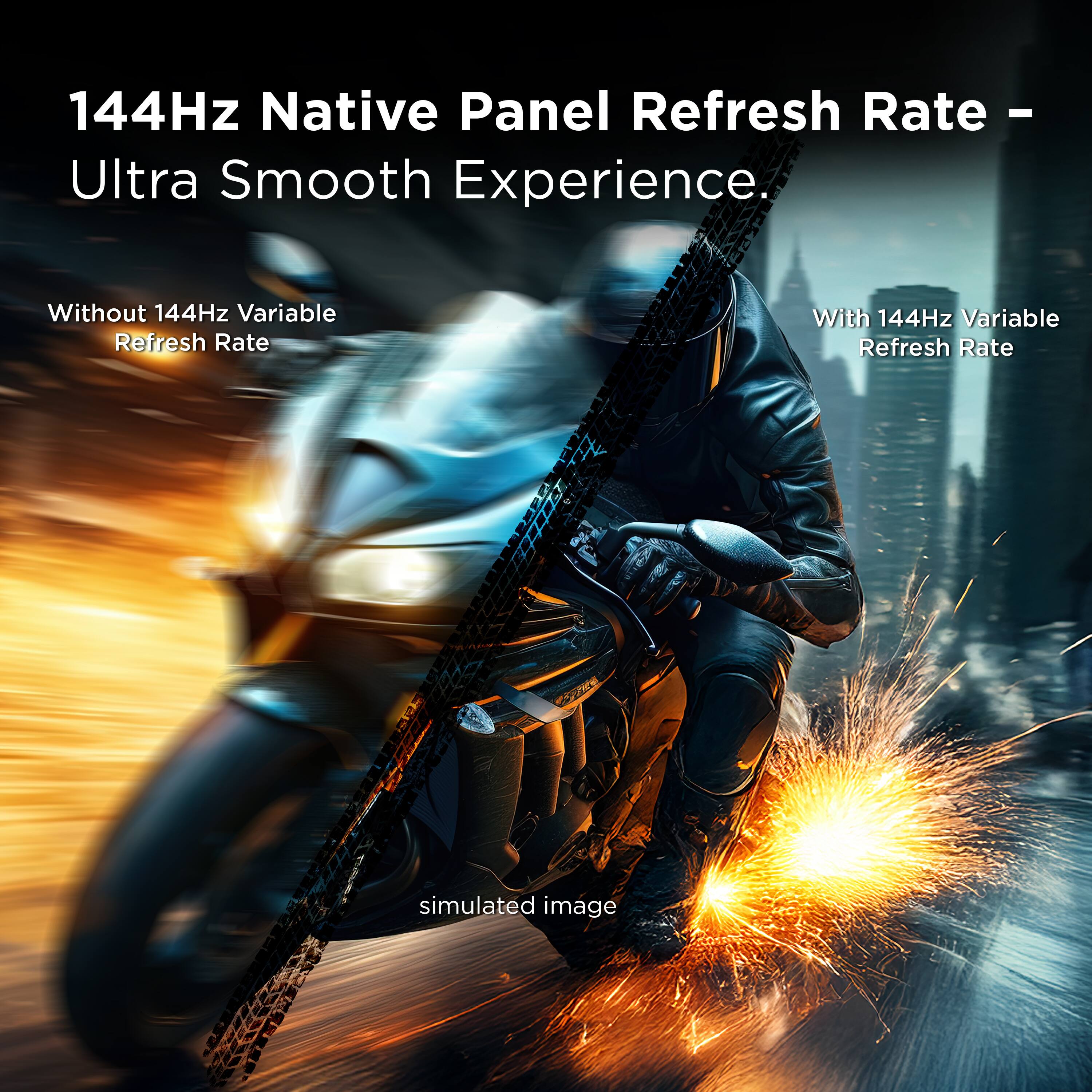 144Hz Native Panel Refresh Rate – Ultra Smooth Experience.

Without 144Hz Variable Refresh Rate

With 144Hz Variable Refresh Rate

simulated image