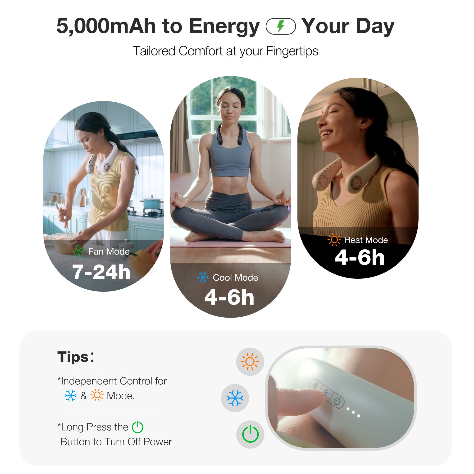 5,000mAh to Energy Your Day Tailored Comfort at your Fingertips

Fan Mode: 7-24h
Cool Mode: 4-6h
Heat Mode: 4-6h

Tips:

* Independent Control for Fan & Cool Mode.
* Long Press the Button to Turn Off Power.