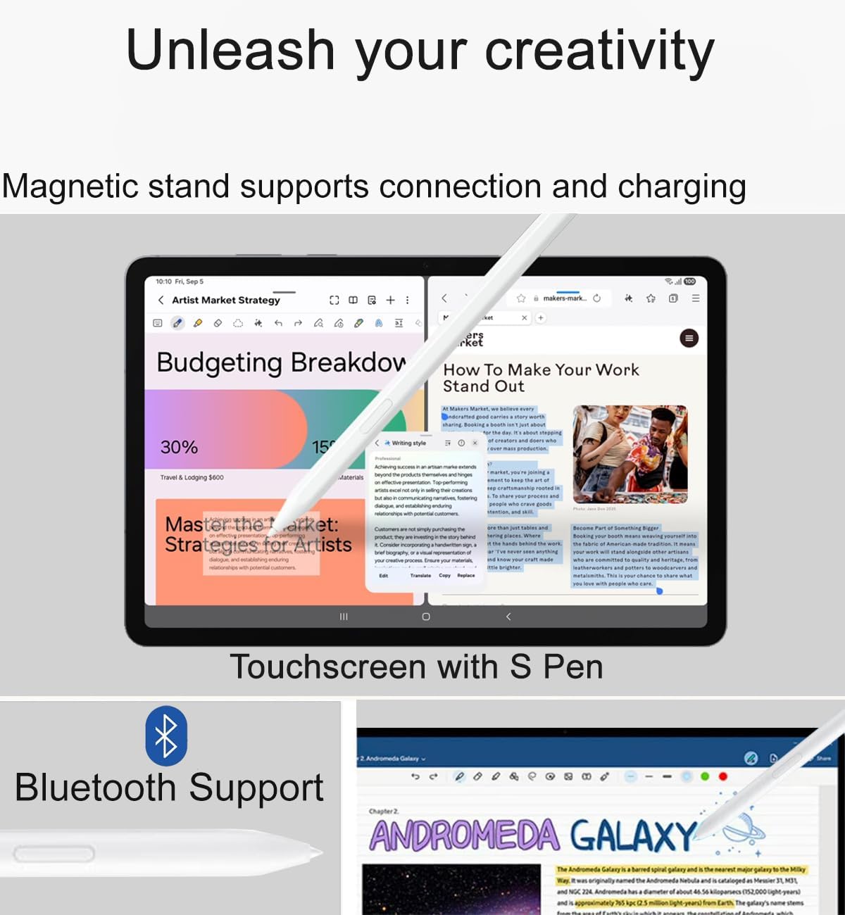 Unleash your creativity
Magnetic stand supports connection and charging
Touchscreen with S Pen
Bluetooth Support
Artist Market Strategy
Budgeting Breakdown
30%
15%
How To Make Your Work Stand Out
Master the Market: Strategies for Artists
ANDROMEDA GALAXY
The Andromeda Galaxy is a spiral galaxy and the nearest major galaxy to the Milky Way. It is around 2.5 million light-years away and has a diameter of about 220,000 light-years.