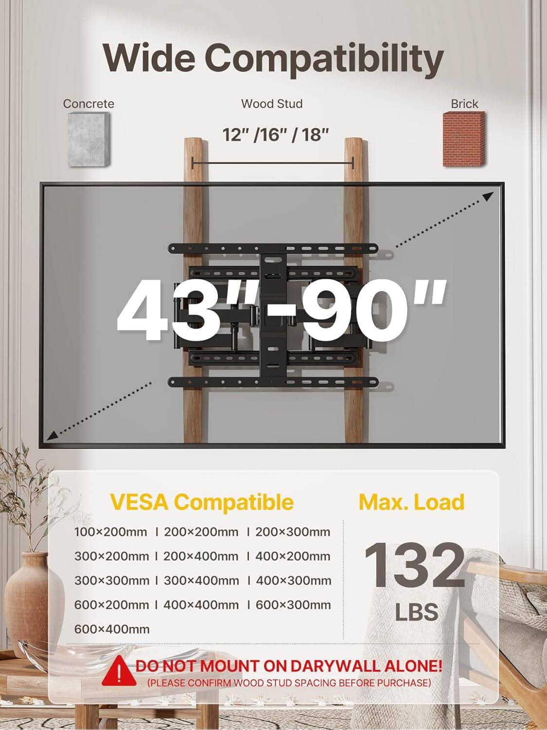 Wide Compatibility  
Concrete Wood Stud Brick  
12" / 16" / 18"  
43"-90"  
VESA Compatible  
100x200mm | 200x200mm | 200x300mm  
300x200mm | 200x400mm | 400x200mm  
300x300mm | 300x400mm | 400x300mm  
600x200mm | 400x400mm | 600x300mm  
600x400mm  
Max. Load: 132 LBS  
DO NOT MOUNT ON DRYWALL ALONE!  
(PLEASE CONFIRM WOOD STUD SPACING BEFORE PURCHASE)