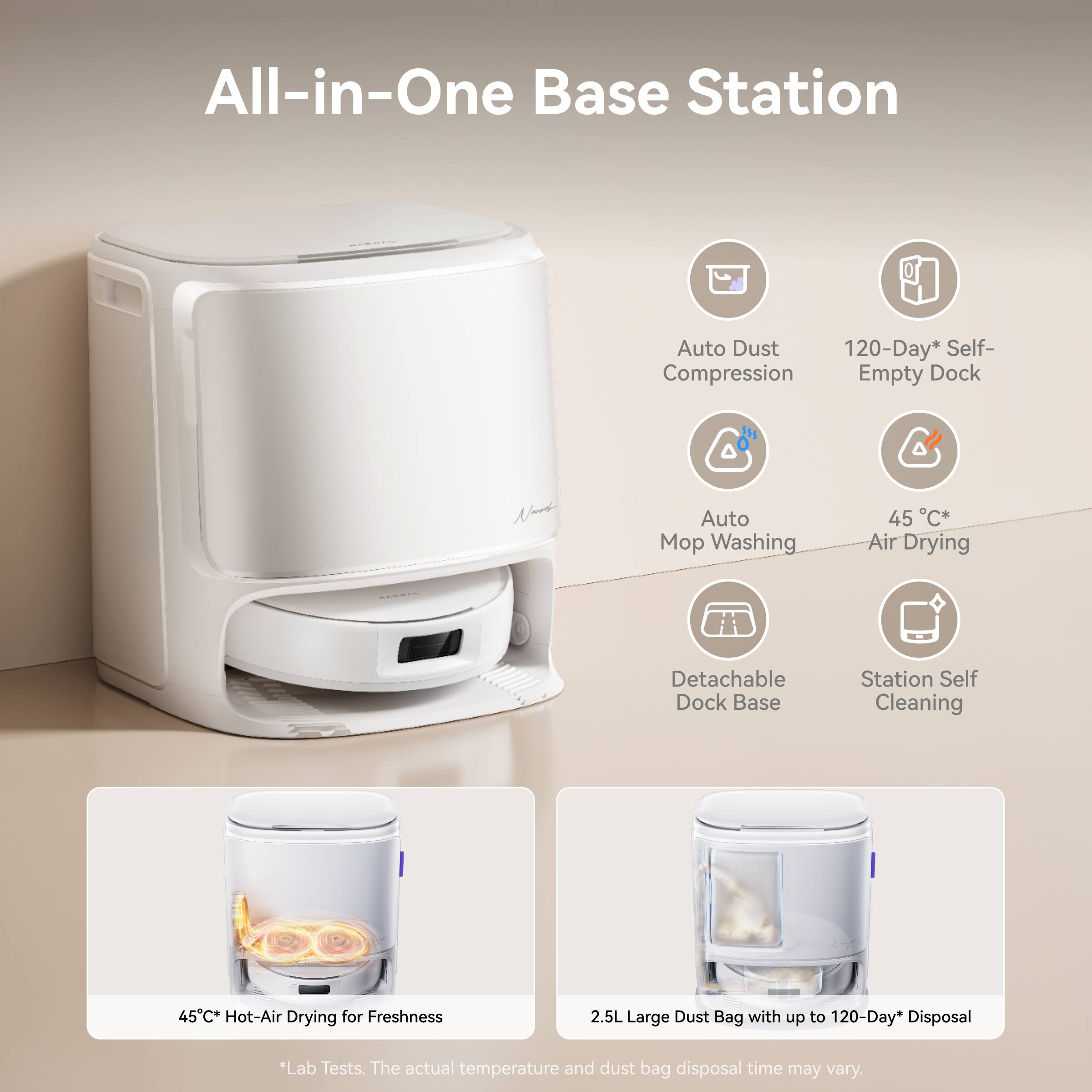 All-in-One Base Station

- Auto Dust Compression
- 120-Day* Self-Empty Dock
- Auto Mop Washing
- 45°C* Air Drying
- Detachable Dock Base
- Station Self Cleaning
- 45°C* Hot-Air Drying for Freshness
- 2.5L Large Dust Bag with up to 120-Day* Disposal

*Lab Tests. The actual temperature and dust bag disposal time may vary.