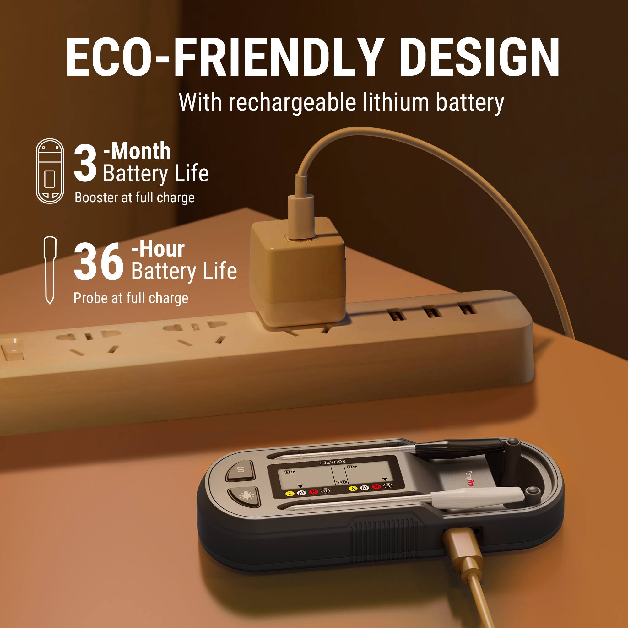 ECO-FRIENDLY DESIGN  
With rechargeable lithium battery  
- 3 Month Battery Life Booster at full charge  
- 36 Hour Battery Life Probe at full charge