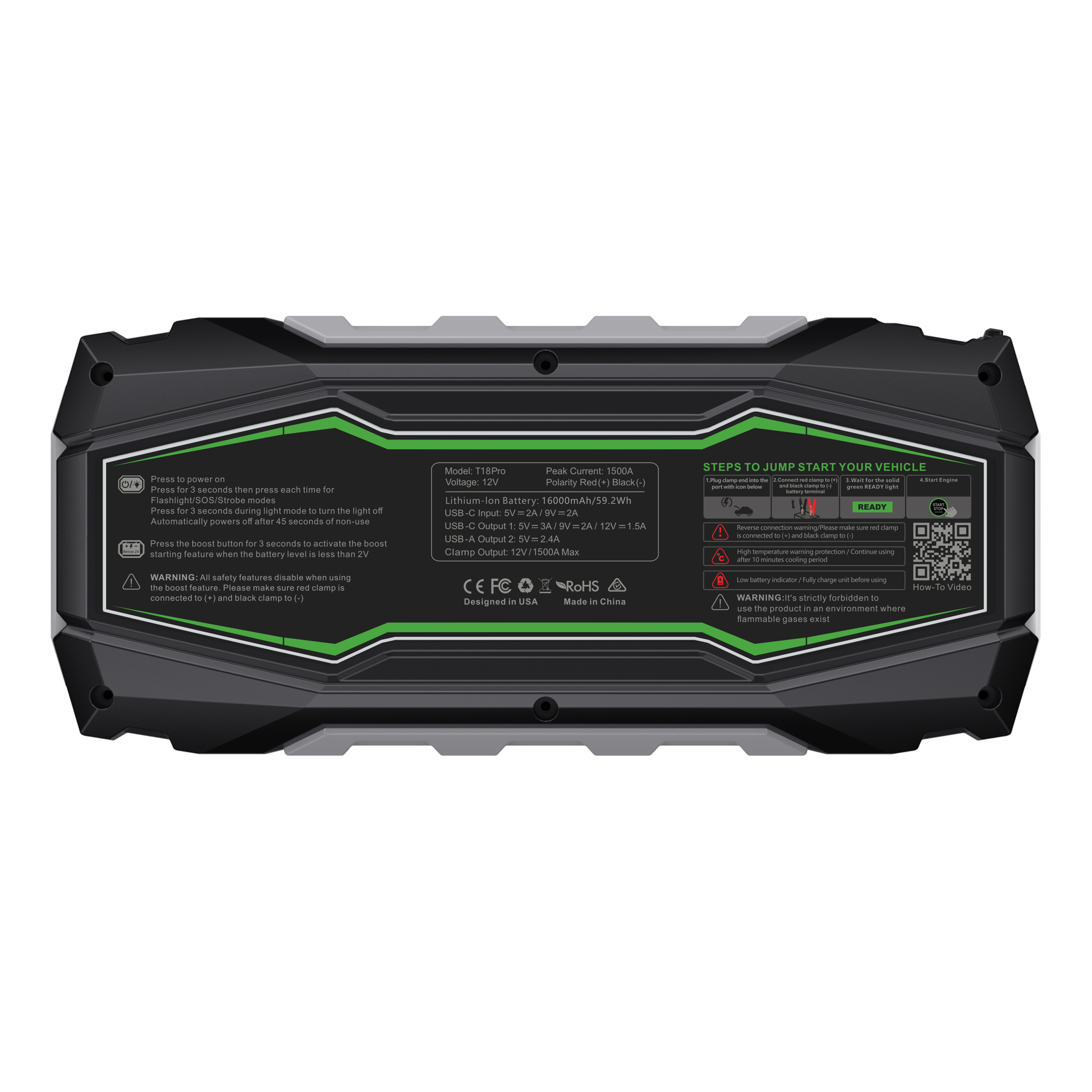 Press to power on  
Press for 3 seconds then press each time for  
Flashlight/SOS/ strobe mode  
Automatically powers off after 45 seconds of non-use  
Press the SOS button for 3 seconds to activate the boost starting feature when the battery level is less than 2V  

WARNING: All safety features disable when using the boost feature. Please make sure red clamp is connected to (+) and black clamp to (-)  

Model: T18Pro  
Voltage: 12V  
Lithium-ion Battery: 6000mAh/55.2Wh  
USB-C Output: 1.5A  
USB-A Output: 2.0A  
USB-A Output: 2.0A  
Clamp Output: 12V/1500A Max  
Peak Current: 1500A  
Polarity: Red(+) Black(-)  
USB-A Output: 2.0A  
USB-A Output: 2.0A  
Clamp Output: 12V/1500A Max  

STEPS TO JUMP START YOUR VEHICLE  
1. Connect the red clamp to the positive (+) terminal of the dead battery.  
2