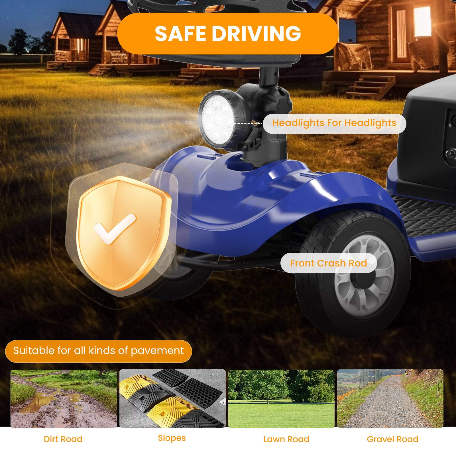 SAFE DRIVING
Headlights For Headlights
Front Crash Rod
Suitable for all kinds of pavement
Dirt Road
Slopes
Lawn Road
Gravel Road